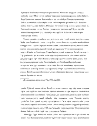 Зүрчидтэй холбоо тогтоож хүчээ зузаатган бүх Монголыг дагуулах алхмууд
хийхийн сацуу Мин улстай найрсаг харилцаж худалдаа арилжаа хийж байжээ.
Зүүн Монголын хаан нь Чингисийн алтан ургийн бус, Хасарын удмын хүн
байгаа тул хаан болж болохуйц алтан ургийн хүнийг эрж хайх явдал Тогооны
дайны бэлтгэлд орж байжээ. Ойрадын Тогоон үнэхээр Монгол улсын хаан нь
Чингисийн алтан ургаас болдог уламжлалыг хадгалах уу? Эсвэл эцсийн
зорилгодоо хүрэхийн тулд сэдэж буй арга уу? аль нь болох нь тэрхэн үед
мэдэгдэхгүй байлаа.
    Тогоон чинсан сэм хийсэн эрлээрээ нэгэн хөвгүүнийг олсон нь дээр дурдсан
Элбэг хаан бэр Өлзийт гуагаа хүчээр бага хатнаа болгоход түүний хэвлийд байсан
хөвгүүн ажээ. Төдхөн Ойрадын Үгэчи хасаха, Элбэг хааныг цохиод хатан Өлзийт
гуаг нь олзолсны дараа түүний хэвлий дэх хүүхэд нь Үгэчи хасахын ордонд
төржээ. Нэрийг нь Ажай гэдэг. Тэгвэл Тогоон түүний ахмад хүү Тотобухыг олжээ.
Тэр үеийн ноёд эрх мэдлийн төлөө өөр хоо-рондоо хийсэн дайн дажны тоосон
дундаас тодрон гарч ирсэн Үгэчи хасаха асар удалгүй мөнхүү дайн дажны бай
болж хороогдсоноос хойш Ажай тайжийн хүү Тотобуха (Тогтох бухаа),
Агваржин, Мандуул нар амьд үлдсэн ажээ. Тогоон өөрийнхөө зорилгодоо
ашиглахын тул хоёр ахмад хүүг ордондоо авчирч хадамжлах болсон бөгөөд
охиноо Тотобухад эхнэр болгон өгч, улам ойртохдоо Хасарын удмынхнаас хаан
ширээг булаан авч алтан

1
    Лувсанданзан. Алтан товч. УБ., 1990. тал 160.



ургийн Хубилай хааны хойчис Тотобухад өгнө гэсэнд ах дүү хоёр ихэд талархаж
хэрэв хаан суух юм бол Тогооныг цэргийн хамгийн их эрх мэдэлтэй тайш болгон
өргөмжилнө гэж хэлж байжээ. Ингээд тэд Адай хааны эсрэг дайны нууцгай бэлтгэлээ
улам идэихжуүлэхэд Ажай тайжийн хоёр хөвгүүнээс гадна Тогооны хөвгүүд
тухайлбал, Эсэн, түүний дүү нар хүртэл оролцжээ. Эсэн цэрэг удирдаж дайн тулаан
хийх анхны гараагаа Чагаадайн улстай хийсэн олон удаагийн ялгуусан тулалдааны
галын дундаас эхэлсэн ажээ. 1418 онд Чагаадайн улсын зүүн хэсэг Моголистаны хан
болсон Вайс гэгчтэй 60 гаруй удаа тулалдан ялж байжээ1.
     Ойрадууд Зүүн Монголыг нэптэх дайнд арга хүчийгхослон хэрэглэс-ний нэг
жишээ бол: Их хаанд талархлын бэлэг хүргэхээр Тогоон чинсан өөрөе ирж байна гэж
 