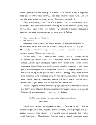 зарим сурвалж бпчгийн мэдлээр Эсэн хоёр хүүтэй байсны ахмад нь Борнагал,
хоёр дахь нь Эсмэл гэдэг ховгүүд, Цэцэг гэдэг oxuнтой байсан гэдэг2. Энэ хоёр
хүүгийн чухам хэн нь эцгийнхээ туслагч болсон нь тодорхойгүй.
       Өвөр Монголын судлаач Одон «Эсэн хаан» гэдэг судалгааны ганц сэдэвт
зохиолдоо: "Эсэн тайш эцгээ бодвол нэн илүү алс холын хараатай бөгөөд, хатуу
сэтгэл, хатан зориг бүхий хүн байжээ. Тэр тайшийн тушаалыг хариуцсаны
сүүлээр, хаан суух бодлоо өнгөрүү эрт илрүүлсэнгүй байлаа.

1
       Олон. Эсэн хаан. Хох хот, 1988. гал 24.
-     Мон топд. тал 18.

      Цавдангийн охин Алтгана (Алтгалжин, Алтжин) гэгчийг бага хатнаа болгон
авснаас хойш нэг жилийн дараа нэгэн хөвгүүн төрүүлж Молон гэдэг нэр өгчээ.
Молон хоёр настай байхад Тайсун хааны их хаган Тогоон тайшийи охин мөн нэгэн
хөнгүүн төрүүлж Абадин гэдэг нэр өгчээ.
       Тогоон тайш, Тайсун хаантай хүч хавсарч урьд Их Монгол улсын
    захиргаанд орж байсан агаад сүүлдээ хондийрч эхэлсэн Урианхай, Онниуд,
    Зүрчид, Хорчип зэрэг аймгуудыг еөртөө татах талаар хийж байсам алхмаа
    лавшруулж байлаа. Харин Мин улс Монголоос ихэд болгоомжилж, түүний гадаад
    үйл ажиллагааг гярхай ажиглаж оорсдийм бодлогыг хэрэгжүүлж байлаа. Гзхдээ
    элч солилцдог, худалдаа арилжаа хийдл' байжээ. Ийнхүү Тайсун xaan, Toi оон
    тайш нарын үед хэсэг хугапааид, дотор зуурын зөрчил, мөргөлдоон түр мамжиж
    хаант төрийн захиргаа тогтворжих хандлагатай болж иржээ. Торийн хэрэгт
    хаап нь биш, харин хадам эцэг Тогоон тайш нь зонхилж байв.
       Монгол Ойрадын төрийн захиргааг гэр бүл, урагтөрлийн харилцааны үндсэи
    дээр байгуулахыг Ойрадын Тогоон санаачлап хэрэгжүүлсэп иь аль зэрэг даацтай
    байв гэдгийг улиран онгөрөх хугацаа харуулах байжээ.


                §2. Улс орноо төвхнүүлэх хаан тайш хоёрын гар нийлсэн
                               ажиллагаа

      Тогоон тайш 1439 оид нас барахынхаа өмно хүү Эсэндээ хандаж: "...Би нэг
иасаараа цэрэг дайнд явж, өшоотом дайсныг устгаж, чиний ирээдүйп зам дахь
саадыг цэвэрлэв. Одоо гагцхүү нэг л хүнийг арилгаж чадаагүй. Энэ хүп бол
даруй Аругтайн дүү Моихбай мон. Хожмын одөр чи түүний толгойгоор мипий
 