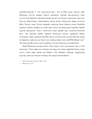 сүпсийгтахитугай..."1 гзж гэрээслэсэн ажх>. Энэ нь Юан улсыг сэргээх, иийт
Монголыг нэгтгэн захирах тэмилээ дуусаагүй. Түүнийг үргэлжлүүлэп эсрэг
этгээдтэй эвлэршгүй тэмиэхийг шадар туслагч хүү Эсэндээ даалгасаи хэрэг юм.
Тур үсд Монголжии, Уриапхайгаас бусад мошол аймгуудыг бараг нэгпэсэн
байв. Taiicyii хаан Тогоои тайшийп гэрзэсээр Эсэнг Монгол улсып TaiiuiHiiii
тушаалд томилж эцгийнх нь «хуай isan» цолыг залгамжлуулан цэргийн хэргийг
түүгээр эрхлүүлсэн. Эсэи ч эцпп"п1хээ адил өорийн хүүг туслагчаа болгосон
ажээ. Тэр хүүгийн иэрийг сурвалж бпчгүүдэд цохож дурдаагүй байпа.
Судлаачид зарим сурвалж бпчгпйп мэдэл ээр Эсэн хоср хүүтэй 6aiici-ibi ахмад
нь Борнагал, хоёр дахь нь Эсмэл гэдэг ховгүүд, Цэцэг гэдэг oxuHTOii байсап гэдэг2.
Энэ хоср хүүгийи чухам хэи нь эцшйпхээ туслагч болсом нь тодорхойгүй.
    Өвөр Мошолын судлаач Одои «Эсэн хаан» гэдэг судалгааны ганц           CJ.'VJBT

зохполдоо: "Эсэн тайш оцгээ бодвол нэп млүү алс холын хараатай богоод, хатуу
сэтгэл, хатан зориг бүхий хүп байжээ. Тэр тайшийн гушаалыг хариуцсапы
сүүлээр, хаап суух бодлоо опгөрүү эрт илрүүлсэнгүй байлаа.

1
    Олон. Эсэн хаан. Хох хот, 1988. гал 24.
-   Мон топд. тал 18.
 