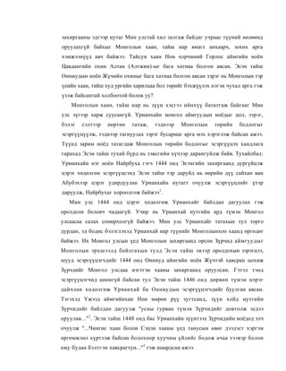 захиргааны эдгээр нутаг Мин улстай хил залгаж байдаг учраас түүний нөлөөнд
оруулахгүй байхыг Монголын хаан, тайш нар ямагт анхаарч, зохих арга
хэмжээнүүд авч байжээ. Тайсун хаан Нон хорчиний Горлос аймгийн ноён
Цавдангийн охин Алтан (Алтжин)-ыг бага хатнаа болгон авсан. Эсэн тайш
Онниудын ноён Жүчийн охиныг бага хатнаа болгон авсан зэрэг нь Монголын тэр
үеийн хаан, тайш худ ургийн харилцаа бол төрийг бэхжүүлэх нэгэн чухал арга гэж
үзэж байсантай холбоотой болов уу?
    Монголын хаан, тайш нар нь зүүн хэсгээ ийнхүү бататгаж байгааг Мин
улс зүгээр харж суусангүй. Урианхайн монгол аймгуудын ноёдыг цол, зэрэг,
бэлэг   сэлтээр   өөртөө   татаж,    тэднээр   Монголын    төрийн   бодлогыг
эсэргүүцүүлж, тэднээр тагнуулах зэрэг бусармаг арга мэх хэрэглэж байсан ажээ.
Түүнд зарим ноёд татагдаж Монголын төрийн бодлогыг эсэргүүцэх хандлага
гарахад Эсэн тайш тухай бүрд нь зэвсгийн хүчээр дарангуйлж байв. Тухайлбал:
Урианхайн нэг ноён Найрбуха гэгч 1444 онд Эсэнгийн захиргаанд дургүйцэж
цэрэг хөдөлгөн эсэргүүцсэнд Эсэн тайш тэр даруйд нь өөрийн дүү сайхан ван
Абубэхээр цэрэг удирдуулан Урианхайн нутагт очуулж эсэргүүцлийг үтэр
даруулж, Найрбухаг хороолгож байжээ1.
   Мин улс 1444 онд цэрэг хөдөлгөж Урианхайг байлдан дагуулах гэж
оролдсон боловч чадаагүй. Учир нь Урианхай нутгийн ард түмэн Монгол
улсаасаа салах сонирхолгүй байжээ. Мин улс Урианхайг татахын тул торго
дурдан, эд бодис бэлэглэхэд Урианхай нар түүнийг Монголынхоо хаанд өргөдөг
байжээ. Их Монгол улсын үед Монголын захиргаанд орсон Зүрчид аймгуудыг
Монголын эрхшээлд байлгахын тулд Эсэн тайш эвээр оролдохын зэрэгцээ,
шууд эсэргүүцэгчдийг 1444 онд Онниуд аймгийн ноён Жүчтэй хавсран цохиж
Зүрчдийг Монгол улсдаа нэгтгэн хааны захиргаанд оруулсан. Гэтэл тэнд
эсэргүүцэгчид цөөнгүй байсан тул Эсэн тайш 1446 онд дөрвөн түмэн цэрэг
дайчлан хөдөлгөж Урианхай ба Онниудын эсэргүүцэгчдийг буулган авсан.
Тэгэхэд Үжээд аймгийнхан Нон мөрөн рүү зугтсанд, зүүн хойд нутгийн
Зүрчидийг байлдан дагуулж "усны гурван түмэн Зүрчидийг довтолж эедээ
оруулав..." 2 . Эсэн тайш 1448 онд бас Урианхайн зүүнтээх Зүрчидийн ноёдод элч
очуулж "...Чингис хаан болон Сэцэн хааны үед танусын өвөг дээдэст хэргэм
өргөмжлөл хүртээж байсан болохоор хуучны үйлийг бодож ачаа тээвэр болон
аму будаа бэлтгэн хавсрагтун..."3 гэж шаардсан ажээ.
 