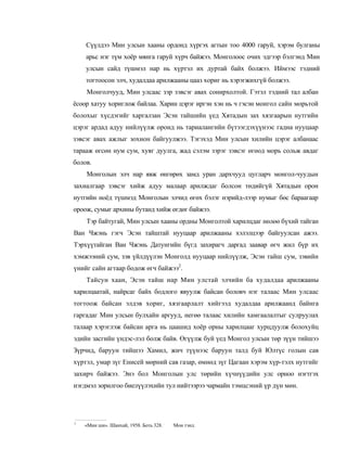 Сүүлдээ Мин улсын хааны ордонд хүргэх агтын тоо 4000 гаруй, хэрэм булганы
    арьс нэг түм хоёр мянга гаруй хүрч байжээ. Монголоос очих эдгээр бэлгэнд Мин
    улсын сайд түшмэл нар нь хүртэл их дуртай байх болжээ. Иймээс тэдний
    тогтоосон элч, худалдаа арилжааны цааз хориг нь хэрэгжихгүй болжээ.
    Монголчууд, Мин улсаас зэр зэвсэг авах сонирхолтой. Гэтэл тэдний тал албан
ёсоор хатуу хориглож байлаа. Харин цэрэг иргэн хэн нь ч гэсэн монгол сайн морьтой
болохыг хүсдэгийг харгалзан Эсэн тайшийн үед Хятадын зах хязгаарын нутгийн
цэрэг ардад адуу нийлүүлж оронд нь тариалангийн бүтээгдэхүүнээс гадна нууцаар
зэвсэг авах ажлыг зохион байгуулжээ. Тэгэхэд Мин улсын хилийн цэрэг албанаас
тарааж өгсөн нум сум, хуяг дуулга, жад сэлэм зэрэг зэвсэг өгөод морь сольж авдаг
болов.
    Монголын элч нар явж өнгөрөх замд уран дархчууд цугларч монгол-чуудын
захиалгаар зэвсэг хийж адуу малаар арилждаг болсон төдийгүй Хятадын орон
нутгийн ноёд түшмэд Монголын элчид өгөх бэлэг нэрийд-лээр нумыг бөс бараагаар
ороож, сумыг архины бутанд хийж өгдөг байжээ.
    Тэр байтугай, Мин улсын хааны ордны Монголтой харилцдаг нөлөө бүхий тайган
Ван Чжэнь гэгч Эсэн тайштай нууцаар арилжааны хэлэлцээр байгуулсан ажээ.
Тэрхүүтайган Ван Чжэнь Датунгийн бүгд захирагч даргад заавар өгч жил бүр их
хэмжээний сум, зэв үйлдүүлэн Монголд нууцаар нийлүүлж, Эсэн тайш сум, зэвийн
үнийг сайн агтаар бодож өгч байжээ2.
    Тайсун хаан, Эсэн тайш нар Мин улстай элчийн ба худалдаа арилжааны
харилцаатай, найрсаг байх бодлого явуулж байсан боловч нэг талаас Мин улсаас
тогтоож байсан элдэв хориг, хязгаарлалт хийгээд худалдаа арилжаанд байнга
гаргадаг Мин улсын булхайн аргууд, негөө талаас хилийн хамгаалалтыг сулруулах
талаар хэрэглэж байсан арга нь цаашид хоёр орны харилцааг хурцдуулж болохуйц
эдийн засгийн үндэс-лэл болж байв. Өгүүлж буй үед Монгол улсын төр зүүн тийшээ
Зүрчид, баруун тийшээ Хамил, жич түүнээс баруун талд буй Юлтүс голын сав
хүртэл, умар зүг Енисей мөрний сав газар, өмнөд зүг Цагаан хэрэм хүр-тэлх нутгийг
захирч байжээ. Энэ бол Монголын улс төрийн хүчнүүдийн улс орноо нэгтгэх
нэгдмэл зорилгоо биелүүлэхийн тул нийтээрээ чармайн тэмцсэний үр дүн мөн.




1
    «Мин ши». Шанхай, 1958. Боть 328. :   Мон тэнл.
 