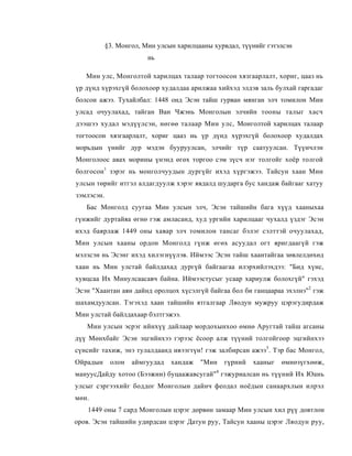 §3. Монгол, Мин улсын харилцааны хурвдал, түүнийг гэтэлсэн
                         нь

   Мин улс, Монголтой харилцах талаар тогтоосон хязгаарлалт, хориг, цааз нь
үр дүнд хүрэхгүй болохоор худалдаа арилжаа хийхэд элдэв заль булхай гаргадаг
болсон ажээ. Тухайлбал: 1448 онд Эсэн тайш гурван мянган элч томилон Мин
улсад очуулахад, тайган Ван Чжэнь Монголын элчийн тооны талыг хасч
дээшээ худал мэдүүлсэн, нөгөө талаар Мин улс, Монголтой харилцах талаар
тогтоосон хязгаарлалт, хориг цааз нь үр дүнд хүрэхгүй болохоор худалдах
морьдын үнийг дур мэдэн бууруулсан, элчийг түр саатуулсан. Түүнчлэн
Монголоос авах морины үнэнд өгөх торгоо сэм зүсч нэг толгойг хоёр толгой
болгосон1 зэрэг нь монголчуудын дургүйг ихэд хүргэжээ. Тайсун хаан Мин
улсын төрийг итгэл алдагдуулж хэрэг явдалд шударга бус хандаж байгааг хатуу
зэмлэсэн.
   Бас Монголд суугаа Мин улсын элч, Эсэн тайшийн бага хүүд хааныхаа
гүнжийг дуртайяа өгнө гэж амласанд, худ ургийн харилцааг чухалд үздэг Эсэн
ихэд баярлаж 1449 оны хавар элч томилон тансаг бэлэг сэлттэй очуулахад,
Мин улсын хааны ордон Монголд гүнж өгөх асуудал огт яригдаагүй гэж
мэлзсэн нь Эсэнг ихэд хилэгнүүлэв. Иймээс Эсэн тайш хаантайгаа зөвлелдөхөд
хаан нь Мин улстай байлдахад дургүй байгаагаа илэрхийлэхдээ: "Бид хүнс,
хувцсаа Их Минулсаасавч байна. Иймээстусыг усаар хариулж болохгүй" гэхэд
Эсэн "Хаантан аян дайнд оролцох хүсэлгүй байгаа бол би ганцаараа эхэлнэ"2 гэж
шахамдуулсан. Тэгэхэд хаан тайшийн ятгалгаар Ляодун мужруу цэрэгудирдаж
Мин улстай байлдахаар бэлтгэжээ.
   Мин улсын эсрэг ийнхүү дайлаар мордохынхоо өмнө Аругтай тайш агсаны
дүү Мөнхбайг Эсэн эцгийнхээ гэрээс ёсоор алж түүний толгойгоор эцгийнхээ
сүнсийг тахиж, энэ тулалдаанд ивээгтүн! гэж залбирсан ажээ3. Тэр бас Монгол,
Ойрадын      олон   аймгуудад   хандаж   "Мин     гүрний   хааныг   өмнөзүгхөөж,
                                              4
мануусДайду хотоо (Бээжин) буцаажавсугай" гэжуриалсан нь түүний Их Юань
улсыг сэргээхийг боддог Монголын дайнч феодал ноёдын санаархлын илрэл
мөн.
    1449 оны 7 сард Монголын цэрэг дөрвөн замаар Мин улсын хил рүү довтлон
оров. Эсэн тайшийн удирдсан цэрэг Датун руу, Тайсун хааны цэрэг Ляодун руу,
 