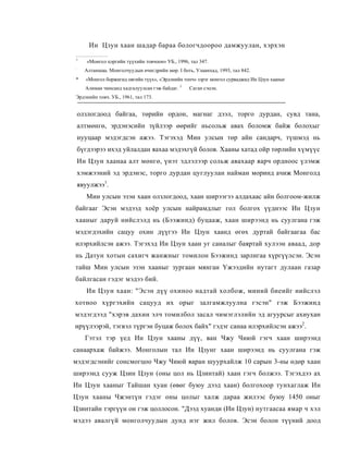 Ин Цзун хаан шадар бараа бологчдоороо дамжуулан, хэрхэн
1
       «Монгол цэргийн түүхийн товчоон» УБ., 1996, тал 347.
:
      Алтаншаа. Монголчуудын өчигдрийн мөр. I боть, Улаанхад, 1993, тал 842.
*     «Монгол боржигид овгийн түүх», «Эрдэнийн топч» зэрэг монгол сурваджид Ин Цзун хааныг
      Алиман чинсанд хадгалуулсан гэж байдаг. 3   Саган сэцэн.
Эрдэнийн товч. УБ., 1961, тал 173.


    олзлогдоод байгаа, төрийн ордон, магнаг дээл, торго дурдан, сувд тана,
    алтмөнгө, эрдэнэсийн зүйлээр өөрийг ньсольж авах боломж байж болохыг
    нууцаар мэдэгдсэн ажээ. Тэгэхэд Мин улсын төр айн сандарч, түшмэд нь
    бүгдээрээ ихэд уйлалдан яахаа мэдэхгүй болов. Хааны хатад ойр төрлийн хүмүүс
    Ин Цзун хаанаа алт мөнгө, үнэт эдлэлээр сольж авахаар яарч ордноос үлэмж
    хэмжээний эд эрдэнэс, торго дурдан цуглуулан найман моринд ачиж Монголд
    явуулжээ1.
       Мин улсын эзэн хаан олзлогдоод, хаан ширээгээ алдахаас айн болгоом-жилж
байгааг Эсэн мэдээд хоёр улсын найрамдлыг гол болгох үүднээс Ин Цзун
хааныг даруй нийслэлд нь (Бээжинд) буцааж, хаан ширээнд нь суулгана гэж
мэдэгдэхийн сацуу охин дүүгээ Ин Цзун хаанд өгөх дуртай байгаагаа бас
илэрхийлсэн ажээ. Тэгэхэд Ин Цзун хаан уг саналыг баяртай хулээн аваад, дор
нь Датун хотын сахигч жанжныг томилон Бээжинд зарлигаа хүргүүлсэн. Эсэн
тайш Мин улсын эзэн хааныг зургаан мянган Үжээдийн нутагт дулаан газар
байлгасан гэдэг мэдээ бий.
       Ин Цзун хаан: "Эсэн дүү охиноо надтай холбож, миний биеийг нийслэл
хотноо хүргэхийн сацууд их орыг залгамжлуулна гэсэн" гэж Бээжинд
мэдэгдээд "хэрэв дахин элч томилбол засал чимэглэлийн эд агуурсыг ахиухан
ирүүлээрэй, тэгвэл түргэн буцаж болох байх" гэдэг санаа илэрхийлсэн ажээ2.
      Гэтэл тэр үед Ин Цзун хааны дүү, ван Чжу Чиюй гэгч хаан ширээнд
санаархаж байжээ. Монголын тал Ин Цзунг хаан ширээнд нь суулгана гэж
мэдэгдсэнийг сонсмогцоо Чжу Чиюй яаран шуурхайлж 10 сарын 3-ны өдөр хаан
ширээнд сууж Цзин Цзун (оны цол нь Цзинтай) хаан гэгч болжээ. Тэгэхдээ ах
Ин Цзун хааныг Тайшан хуан (өвөг буюу дээд хаан) болгохоор тунхаглаж Ин
Цзун хааны Чжэнтүн гэдэг оны цолыг халж дараа жилээс буюу 1450 оныг
Цзинтайн тэргүүн он гэж цоллосон. "Дээд хуанди (Ин Цзун) нутгаасаа ямар ч хэл
мэдээ авалгүй монголчуудын дунд нэг жил болов. Эсэн болон түүний доод
 
