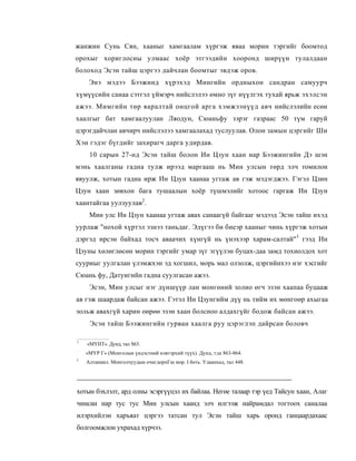 жанжин Сунь Сян, хааныг хамгаалам хүргэж яваа морин тэргийг боомтод
орохыг хориглосны улмаас хоёр этгээдийн хооронд ширүүн тулалдаан
болоход Эсэн тайш цэргээ дайчлан боомтыг эвдэж оров.
     Энэ мэдээ Бээжинд хүрэхэд Мингийн ордныхон сандран самуурч
хүмүүсийн санаа сэтгэл үймэрч нийслэлээ өмно зүг нүүлгэх тухай ярьж эхэлсэн
ажээ. Мимгийн төр яаралтай онцгой арга хэмжээнүүд авч нийслэлийн есөн
хаалгыг бат хамгаалуулан Ляодун, Сюаньфу зэрэг газраас 50 түм гаруй
цэрэгдайчлан авчирч нийслэлээ хамгаалахад туслуулав. Олон замын цэргийг Ши
Хэн гэдэг бүгдийг захирагч дарга удирдав.
     10 сарын 27-нд Эсэн тайш болон Ин Цзун хаан нар Бээжингийн Дэ шэн
мэнь хаалганы гадна тулж ирээд маргааш нь Мин улсын төрд элч томилон
явуулж, хотын гадна ирж Ин Цзун хаанаа угтаж ав гэж мэдэгджээ. Гэгэл Цзин
Цзун хаан зөвхон бага тушаалын хоёр түшмэлийг хотоос гаргаж Ин Цзун
хаантайгаа уулзуулав2.
     Мин улс Ин Цзун хаанаа угтаж авах санаагүй байгааг мэдээд Эсэн тайш ихэд
уурлаж "нохой хүртэл эзнээ таньдаг. Эдүгээ би биеэр хааныг чинь хүргэж хотын
дэргэд ирсэн байхад тосч аваачих хүнгүй нь үнэхээр харам-салтай"3 гээд Ин
Цзуны хөлөглөсөн морин тэргийг умар зүг эгүүлэн буцах-даа замд тохиолдох хот
сууриыг уулгалан үлэмжхэн эд хогшил, морь мал олзолж, цэргийнхээ нэг хэсгийг
Сюань фу, Датуигийн гадна суулгасан ажээ.
     Эсэн, Мин улсыг нэг дүншүүр лан монгөний золио өгч эзэн хаапаа буцааж
ав гэж шаардаж байсан ажээ. Гэтэл Ин Цзунгийм дүү нь тийм их мөнгоөр ахыгаа
зольж авахгүй харин оөрөө эзэн хаан болсноо алдахгүйг бодож байсан ажээ.
     Эсэн тайш Бээжингийн гурван хаалга руу цэрэглэп дайрсан боловч

1
    «МҮНТ». Дунд, тал S63.
:
    «МҮР Г» (Монголыи үндэстний нэвтэрхий түүх). Дунд, т;ш 863-864.
3
    Алтаниил. Монголчуудын очигдорпГш мор. I боть. Улаанхад, тал 448.




хотын бэхлэлт, ард олны эсэргүүцэл их байлаа. Негөе талаар тэр үед Тайсун хаан, Алаг
чинсан нар тус тус Мин улсын хаанд элч илгээж найрамдал тогтоох саналаа
илэрхийлэн харъяат цэргээ татсан тул Эсэн тайш харь оронд ганцаардахаас
болгоомжлон ухрахад хүрчээ.
 
