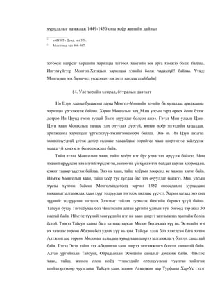 хурцдалыг намжааж 1449-1450 оны хоёр жилийн дайныг

1
    «МҮНТ» Дунд, тал 328.
2
    Мон тэнд, тал 866-867.




зогсоож найрсаг хөршийн харилцаа тогтоох хамгийн зөв арга хэмжээ болж| байлаа.
Ингэхгүйгээр Монгол-Хятадын харилцаа хэвийн болж чадахгүй! байлаа. Үүнд:
Монголын эрх баригчид үндсэндээ нэгдмэл хандлагатай байв.|


                 §4. Улс төрийн хямрал, бутралын давталт

     Ин Цзун хааныгбуцаасны дараа Монгол-Мингийн элчийн ба худалдаа арилжааны
харилцаа үргэлжилж байлаа. Харин Монголын элч_М.ин улсын терд өргөх ёсны бэлэг
дотроо Ин Цзунд гэсэн тусгай бэлэг явуулдаг болсон ажээ. Гэтэл Мин улсын Цзин
Цзун хаан Монголын талаас элч очуулах дургүй, зөвхөн хоёр этгээдийн худалдаа,
арилжааны харилцааг үргэлжлүү-лэхийгзөвшөөрч байлаа. Энэ нь Ин Цзун ахыгаа
монголчуудтай үгсэж дотор гаднаас хавсайдаж өөрийгеө хаан ширээнээс зайлуулж
магадгүй хэмээсэн болгоомжлол байв.
     Тийн атлаа Монголын хаан, тайш хоёрт нэг бус удаа элч ирүүлж байжээ. Мөн
тэдний ирүүлсэн элч нэгийгхүндэтгэн, нөгөөгнь үл хүндэтгэх байдал гарган хооронд нь
сэжиг таавар үүсгэж байлаа. Энэ нь хаан, тайш хоёрын хооронд яс хаясан хэрэг байв.
Иймээс Монголын хаан, тайш хоёр тус тусдаа бас элч очуулдаг байжээ. Мин улсын
хүсэы хүлээж байсан Монголындотоод зөрчил 1452 оноосдахин хурцадсан
ньхааныгзалгамжлах хаан хүүг тодруулан тогтоох явдлаас үүсчээ. Харин яагаад энэ онд
түүнийг тодруулан тогтоох болсныг тайлах сурвалж бичгийн баримт үгүй байна.
Тайсун буюу Тогтобухаа бол Чингисийн алтан ургийн удмын хүн бөгөөд тэр жил 30
настай байв. Иймээс түүний хөвгүүдийн нэг нь хаан ширээ залгамжлах хунтайж болох
ёстой. Тэгвэл Тайсун хааны бага хатнаас гарсан Молон бол ахмад хүү нь. Эсэнгийн эгч
их хатнаас төрсөн Абадин бол удаах хүү нь юм. Тайсун хаан бол хаягдсан бага хатан
Алтжингаас төрсөн Молоныг ахмадын хувьд хаан ширээ залгамжлагч болгох саналтай
байв. Гэтэл Эсэн тайш зээ Абадингаа хаан ширээ залгамжлагч болгох санаатай байв.
Алтан ургийнхан Тайсуиг, Ойрадынхан Эсэнгийн саналыг дэмжиж байв. Иймээс
хаан, тайш, жинон олон ноёд түшмэдийг оррлцуулсан чуулган хийлгэж
шийдвэрлэхээр чуулганыг Тайсун хаан, жинон Агваржин нар Турфаны Хар-Ус гэдэг
 