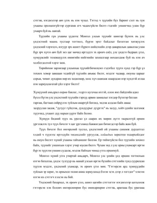 сэтгэж, нэгдмэлээр авч үзэх нь нэн чухал. Тэгээд ч түүхийн бүх баримт сэлт нь гүм
ухааны оролцоогүйгээр сургамж егч чадахгүйсэн билээ гэдгийг уншигчид улам бүр
ухаарч буй нь лавтай.
    Түүхийн гүн ухааны үүднээс Монгол улсын түүхийг шинээр бүтиэх нь улс
үндэстний маань тусгаар тогтнол, бүрэн эрхт байдлыг бататган хөгжуүлэх
үндэсний хэрэгцээ, язгуур эрх ашигт бүрнээ нийцэхийн дээр даяаршлын давалгаа улам
бүр эрч хүчээ авч буй энэ цаг мөчид иргэддээ эх оронч соёл, улс үндсээ бадраах үзэл,
хумүүжлийг толевшүүлэх өнөөгийн нийгмийн захиалгаар нөхцөлдөж буй нь нэн ач
холбогдолтой хэрэг мөн.
    Төрийнхөө зарлигаар улсынхаа түүхийгбичилцэнэ гэдэгбол түүхч хунд тэр бүр үл
тохиох ховор завшаан тедийгүй түүхийн авъяас билэг, мэдлэг чадвар, оюуны царааг
сорьж, чөмөг дундрам нөр их хөдөлмөр, хөлс хүч шавхаж шаардсан нэр хүндтэй атлаа
нэн хариуцлагатай үйл хэрэг билээ!

Хүмүүний амьдрал оорөө баялаг, ээдрээ нугачаа ихтэй, олон ямз байдгийн адил
бүхэл бүтэн улс ундэстний түүхийн тэрхүү арвин замиалыг пэгдор бүтнээр батлан
гаргаж, багтаан сийрүулэх туйлым амаргүй бөгоөд, эндэж алдсан байх аваас
залруулан засаж, "дутууг гүйцээж, дундуурыг дуүргэх" нь залуу, хойч үеийн залгамж
түүхчид, ухаант дүү нарын үүрэг байх болно.
    Хүмүүн бидний түүх нь урсгал үл саарах их мөрөн лүгээ тасралтгүй ернөн
үргэлжлэх тул түүх бичлэг ч цаг үргэлжид баяжигдан бичигдсээр байх жам буй.
    Түүх бичлэг бол өнгөрсний тусгал, үндэстний ой ухааны санамж дурдатгал
хэдий ч түүнээс ирээдүйн төсеөдлийг ургуулж, хойшдын зорилтоо тодорхойлдог
нь оюун билэгт хүний ухааны гайхамшиг бөлгөө. Ер тиймгүйсэн бол түүхийн зохиол
байх, түүнийг уншихын хэрэг учир юусан билээ. Чухам энд л улс орны ухамсарт иргэн
бүр эх түүхээн уншин судалж, мэдэж байхын чинад утга оршимуй.
    Монгол хүний утга учиртай амьдарч, Монгол улс үеийн үед оршин тогтнохын
нэгэн баталгаа, үндэс тулгуур нь манай улсын иргэн бүхийн сэтгэлийн гүнд суурилсан
түүхэн мэдлэг, үндэсний ухамсар, эх оронч үзэл мөн. "Гэгээрсэн ард түмнүүдийн
туйлын эр зориг, эх орныхоо төлөө амиа зориулахад бэлэн эсэх дээр л тогтдог" хэмээн
нэгэн их сэтгэгч хэлсэн нь бий.
    Үндэсний бахархал, эх оронч үзэл, шинэ цагийн сэтгэлгээг нэгдмэлээр цогцлоож
гэгээрсэн хэн боловч өнгөрснөөрөө бус өнөөдрөерөө сэтгэж, арагшаа бус урагшаа
 