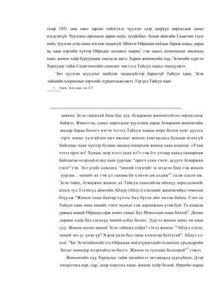 газар 1451 оны овөл зарлан хийлгэхэд чуулган дээр ширүүн маргалдаж санал
нэгдсэнгүй. Чуулганд оролцсон зарим ноён, тухайлбал: Аохан аймгийн Садагчин гэдэг
ноён, чуулган дээр санал нэгдэж чадаагүй. Иймээс Ойрадын ноёдыг барьж алаад, дараа
нь хаан цэргийн хүчээр Ойрадыг цохивол таарна1 гэж хаанд дотночилон зөвлөхөд
хаан, жинон хоёр буруушааж зэмлэсэн ажээ. Харин жиномгийн хүү, Эсэнгийн хүргэн
Хархуцаг тайж Садагчингийн саналыг зөв гээд Тайсун хаанд зэмлүүлжээ.
       Энэ чуулган асуудлыг шийдэж чадаагүйгээр барахгүй Тайсун хаан, Эсэн
тайшийн хоорондын зорчлийг хурцатгасан ажээ. Тэр үед Тайсун хаан
   1    Одон. Эсэн хаан. тал 127.




         зөвхөн Эсэн тайштай биш бас дүү Агваржин жинонтойгоо зөрчилдөж
         байжээ. Жишээ нь, санал зөрөлдсөн чуулганы дараа Агваржин жинонгийн
         шадар бараа бологч нэгэн этгээд Тайсун хааны морь болон хуяг дуулга
         зэрэг юмыг хулгайлан аич явсныг жинон хамгаалаад буцааж өгөхгүй
        байснаас хаан хүчээр булаан авсанд өширхөж жиион хаан ахаасаа: «Ухна
        хэзээ орох вэ? Хуиын эвэр хэзээ унах вэ?» гэж ёгт утгаар хаанд санаархаж
        байгаагаа илэрхийлсэнд хаан уурлаж: "орогч ухна тэнэг, асуугч Агваржин
        тэнэг" гэв. Энэ үгийг сонсоод: "миний тэнэгийг эс мэдсэн биш гэж жинон
         уурлав... чамайг ах гэж үл санана би хэмээн ам алдаж" 1 салж одсон аж.
        Эсэн тайш, Агваржин жимон, ах Тайсун хаантайгаа ийнхүү зөрөлдсөнийг
        мэдэх тул Тэлэнгүд аймгийн Абдур (Абдул) сэцэнийг жинонгийнд томилон
        бчуулж "Жинон таны баатар хүчээс бид бүхэн айн эмээж байна. Гэвч ах
        Тайсун хаан чинь чамайг тэнэг мунхаг гэж доромжлон үзэж буй. Та ахаасаа
        урваад манай Ойрадад орж өгвөл таныг бүх Монголын хаан болгоё2. Дөчин
        дөрвөн хоёр бид гагцхүү чиний албат болно. Эдүгээ жинон минь чи хаан
        суу. Жинон цолоо манай Эсэн тайшид соёрх" гэхэд жинон: "'Абдул сэцэн,
        чиний энэ үг үнэн үү? Хэрэв үнэн бол таны хэлснээр болтугай". Абдул сэ-
        цэн: "Би Эсэнтайшхийгээд Ойрадын ноёдтүшмэдийгтөлөөлон урьдөдрийн
         батыг өнөөдер илэрхийлсэн билээ. Жинон та тунгаан бодоорой" 3 гэжээ.
            Жинонгийн хүү Хархуцаг тайж эцгийнхээ энэ явдалд дургүйцэн: Дээр
        хөхрогчид нар, cap, доор хөрстөд хаан, жинон хоёр болой. Өөрийн нараа
 