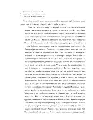 :
      Лувсанданзаы. Алтан товч. тал 163.
3
      «Алтан хүрдэт мянган хигээст». тал 135.
4
      Саган сэцэн. Эрдэнийн товм. тал 182.


       Эсэн тайш, Монгол улсын хаан, жинон хоёрыгдараалан үгүй болгосны дараа
    өөрөо хаан суухын тул бэлтгэлээ шаргуу хийж эхэлжээ.
               Мин улс, Монголын төр тогтворгүй байгааг далимдуулан довтолж
          магадгүй хэмээн болгоомжилж, сэргийлэх шилдэг цэргээ Их говьд байр-
         луулж, бас Мин улсын Монголтой залгаж байгаа хилийн гадуур олои газар
         хэдэн түмэн цэрэг суулгаж хилийн хамгаалалтаа зузаатгасан. Тэр 1452 оны
          намар Хар Манлай (Одоогийн Сүхбаатар аймгийн нутаг) гэдэг газар очиж
         Урианхай ба бусад моигол аймгийн ноёдыг цуглуулж хурал хийхдээ Монгол
           орны байдлыг танилцуулж, оөртоо захирагдахыг шаардсан 1 . Бас
          Урианхайчуудыг өмнө зүг Данинд нүүдэллэн очиж мал маллахыг цэргийн
          талаар дэмжииэ гэж илэрхийлсэн. Бас Ганьсугийн монгол аймгуудын
          ноёдтой захидлаар харилцсанаас гадна өөрийн төрөл Хамилийн ваи
         Дуваадаширийг ордомдоо урьсан. Мөн жил Эсэн тайш Мин улсад элч
         явуулж байх санал тавиад Мингийн терд морь, булганы арьс, хаш эрдэнийн
         чулуу зэрэг үнэт зүйлээр бэлэг огсөн. Үүнээс гадна бас элчид дөрвөн түм
          гаруй морь өгч явуулан арилжаа хийлгэсэн. Тэгэхдээ шар, бор, улаан
          өнгийн дэвсгэртэй алтан хувин, алтан аяга гэх зэрэг зүйлийг худалдаж авъя
          гэсэн нь Эсэнгийн хаан болоход хэрэглэх зүйл байжээ. Мин улсын тор
         эдгээр зүйл нь хааны хэрэглэдэг зүйл гээд огохөос татгалзаад эмгийм торго
          хувцас зэргийг бэлэг болгон огсөн ажээ. Юан улсын үед их хаан ширээнд
          суухын урьд улсын багш өргөмжилдөг ёсны дагуу Эсэн тайш Сандашири
          гэгчийг улсын багш ергомжлөв2 . Эсэн тайш тэр үеийн Монголын төрийн
         алтан ургийн үе залгамжилдаг ёсны эсрэг эргэлт хийсэн нь тэр үеийн
         Монголын алтан ургийнханддэмжигдээгүй харин эсэргүүцэлтэй тулгарсан
         нь мэдээж. Иймээс тэр Монголын хааны ширээ булааж дур мэдэн хаан
         суусан ёслолоо зөвхөн ойр дотныхонтойгоо хийсэи байх! Чухам ийм учраас
         Эсэн тайш хаан ширээнд хэдүйл ямар ёслол хийж суусныг монгол сурвалж
         бичгүүдэд тодорхой мэдээлээгүй харин «дөчин дорвөн хоёрыг эзэлж хаан
          суув» гэсэн төдий байдаг3 . Харин хятад сурвалжид арай илүү мэдээ бий.
         Эсэн оөрийгоо 1453 окы өвөл Монголын их хааны ширээнд суулгаж, Их
 