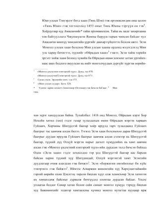 Юан улсын Тэнгэрлэг богд хаан (Тянь Шэн) гэж оргомжлөгдөн оиы цолоо
           «Тянь Юан» гэж тогтоогоод 1453 оныг Тянь Юаны тэргүүн он гэв 4 .
          Хоёрдугаар хүү Амасанчийг* тайш оргөмжилсон. Тайш нь засаг захиргааны
          тов байгууллага Чжуншүшэн Яамны баруун гарын чинсан байдаг тул
          Амасанчи мөнхүү чинсангийн үүргийг давхар гүйцэтгэх болсои ажээ. Эсэи
           Монгол улсын хаан болсноо Мин улсын хааны ордонд мэдэгдэхэд Мии
           улс хариу бичигтээ, түүнийг «Ойрадын хаан» 5 гэжээ. Эсэн тайш торийн
          эргэлт хийж хаам болоод хувийн ба Ойрадын өшөө хонзонг алтан ургийнх-
          наас авах бодлого яиуулсан нь иийт монголчуудын дургүйг хүргэж оорийн-

1
    «Монгол үндэстнпп нэвтэрхий түүх». Думд, тал 870.
:
    «Монгол үндэстниГ] нэвтэрхчй түүх». Дунд, тал 8 7 1.
3
    Саган сэцэн. Эрдэнпйн топч. т;ш 173.
4
    «Мин улсын судар». Боть 328.
                                                                     4
*       Үүнппг зарим зохиогч Ашитомор (Остомор) гэж бичсэн баГщаг.       Мон
тэнд.




хоө эсрэг хандуулсан байна. Тухайлбал: 1416 онд Монгол, Ойрадын цэрэг Бор
Нохойн хөтөл (зоо) гэдэг газар тулалдахын өмнө Ойрадын мэргэн харваач
Гуйланч, Хорчины Шигүүстэй баатар хоёр ирүүлд гарч тулалдаанд Гуйланч
баатрыг тас цавчиж алсан билээ. Тэгвэл Эсэн хаан болсныхоо дараа Шигүүстэй
баатрыг дуудан ирүүлж Гуйланч баатрыг цавчиж алсан сэлмээр нь Шигүүстэй
баатар, түүний дүү Олхуй мэргэн нарыг дагалт хүмүүсийнх нь хамт цавчин
алсан гэж «Монгол үндэстний нэнтэрхий түүх»-ийн дурдсан талд бичсэн байхад
Одон «Эсэн хаан» гэдэг зохиолдоо тэр үед Шигүүстэй баатар нас барсан
байсан харин түүний хүү Шигүшидай; Олхуй мэргэнтэй хамт Эсэнгийн
дуудлагаар очиж алагдсан гэж бичжээ1. Эсэн «боржигин овгийнхныг би хүйс
тэмтрэнэ» гэж байжээ 2 . Иймээс Агваржин жинонгийн хүү Хархуцагтайжийн
гэргий өөрийн охин Цэцэгээс төрсон бяцхан хүүг олж хенөехөөр Эсэн хичнээн
их хөөцөлдөж байсныг сурвалж бичгүүдэд олонтаа дурдсан байдаг. Үндэс
угсаагаа боддог Самар хатан болон сайн санаат монгол хүмүүс тэрхүү бяцхан
хүү Баянмөнхийг элдвээр хамгаалсны хүчинд монгол нутагтаа нууцаар ирж
 