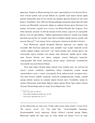 аврагдсан. Хожим нь Монголынтүүхэнд нэрээ гаргахуйцзүтгэлтэн болсон билээ.
Эсэн гэмгүй хүнийг алж устгаж байсан нь түүнийг хаан ширээ авсны дараа
дургүй хүмүүсийн дунд нэгээс нөгөөд ам дамжин яригдах болсон нь нэн олон
болжээ. Тухайлбал: Эсэн 1449 онд Хятададдайлаар одохынхоо өмнө Аругтай тайш
агсаны дүү Мөнхбайг цаазалсан. Дараа нь дайнаас буцаж ирээд Хятадын эзэн
хааныг олзолсныг түүний эхэд хэлсэн гэж Юншээбүгийн бөх Сорсунг Эсэн
тайш цаазалж, цогцсыг нь бөгтөр модонд өлгөж олонд. үзүүлсэн нь хүмүүсийг
айлгах гэсэн нэг арга байжээ. "Дайнд мордохынхоо өмнө нэг хүнийг алж, буцаж
ирсэний сүүлээр бас нэг хүнийг алав. Ингээд байвал манай монгол хүнийг алж
дуусгах биш үү?"3 гэж хүмүүс Эсэнг эсэргүүцэх санаагаа илэрхийлэх болжээ.
       Эсэн Монголын тархай бутархай байдлыг арилгаж, улс төрийн түр
нэгдлийг бий болгоход оруулсан хувь нэмрийг түүх сударт нааштай үнэлж
"дөчин дөрвөн хоёрыг нэгтгэсэн" гэж тэмдэглэхийн хамт энгийн иргэд, эрх
мэдэлтнийг хүртэл хөнөөж эзэн хааныг хөөн зайлуулж, төрийн эргэлт хийж,
хаан      болсон       боловч         улс    орноо    удирдан       зохион   байгуулж   чадахгүй,
эсэргүүцлийн бай болж цохигдоод өштөн ардад хөнөөгдеж гутамшигтай
төгссөнийг нуулгүй бичсэн байдаг.
       Эсэн хаан ширээ булааж аваад зөвхөн олон түмний дунд энэ мэтээр нэр
хүндээ       алдсан       төдийгүй,         өөрийнхеө       явцуу    сонирхлын    улмаас   шадар
түшмэдийнхээ дунд ч түшиг тулгуургүй, болж дайсагналтай тулгарсан ажээ.
Тэр хаан болоод төрийн тушаалыг зохистой хуваарилаагүйн улмаас, түүний
шадар дайчин түшмэд нь гомдож хорсох болсон ажээ. Тухайлбал, хааны их
түшмэл Баатуудын Алагтөмөр, Баруун гарын чинсан болон Зүүн гарын чинсан
Асудын Хатантөмөр хоёр нэг өдөр Эсэнд бараалхаж; "Эсэн

1
      Одон. Эсэн хаан. тал 140-141.
2
      Ломи. Монгол боржигид овгийн түүх. тал 236.
3
      Саган сэцэн. Эрдэнийн товч. тал 173.




чи бүх Монголын их хаан суув. Угийн тайш цолоо манд өгөөч!" гэсэнд Эсэн
"Би      хүүдээ       өгчээ"      гэв.       Тэр     хоёр    бас:    "Алагтөмөрийн      баатраар,
Хатантөмөрийн хатуу зоригоор, Абдур (Абдул) сэцэний аргаар Ойрад
Монголын төрийг авч хаан суув чи. Ганц чиний хүч билүү? Гэтэл чи хаан
 