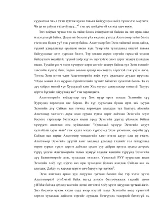 суумагцаа чамд үхэн зүтгэж цусан гавьяа байгуулсан ноёд түшмэдээ мартжээ.
Чи ер нь сайнаа үзэхгүй шүү..."1 гэж эрс шийдэмгий хэлээд гарч явжээ.
   Энэ хоёрын чухам хэн нь тайш болох сонирхолтой байсан нь энэ яриа-наас
мэдэгдэхгүй байна. Дараа нь болсон үйл явдлаас үзэхэд Алагтемөр тайш болох
гэсэн юм болов уу? гэж үзмээр байна. Алагтөмөр бол Эсэн тайштай олон дайнд,
түүний удирдлагаар оролцож явсан хүн. Түмүгийн тулалдаанд онцгой гавьяа
байгуулсныг дээр дурдсан билээ. Тэр зөвхөн өөрөө цэргийн гарамгай зохион
байгуулагч төдийгүй, түүний хоёр хүү нь эцэгтэйгээ хамт цэрэг захирч тулалдаж
явсан. Тухайн үед ч гэсэн хүчирхэг цэрэг ангийг захирч байгаа тул Эсэн тэднийг
зэвсгийн хүчээр биш, харин зөөлөн аргаар номхотгох хэрэгтэй гэж үзсэн ажээ.
Тэгээд Эсэн нэгэн өдөр Алагтөмөрийн хоёр хүүг ордондоо дуудан ирүүлж:
"Одоо манай Хөх нуурын сэргийлэлтийн хүчийг бататгах чухалтай болов. Та ах
дүү хоёрыг миний хүү Хурхудтай хамт Хөх нуурыг сахиулахаар томилъё. Тануус
цэргээ бүгдийг дагуулаад яв"2 гэж зарлигджээ.
   Алагтөмөрийн хоёрдугаар хүү Хөх нуур орох замдаа Эсэнгийн хүү
Хурхудад хорлогдон нас барсан. Их хүү дуудагдаж буцаж ирэх зам зуураа
Эсэнгийн дүү Сайхан ван гэгчид хорлогдон алагдсан тул Баатууд аймгийн
Алагтөмөр хилэнгээ дарж ядан гурван түмэн цэрэг дайчлан Эсэнгийн эсрэг
бослого гаргахаар бэлтгэхдээ юуны урьд Эсэнгийн дэргэд үйлчилж байгаа
хүмүүсээ ашиглан сэм хуйвалдаж: "Урианхай хүмүүс Эсэнгийн адууг
хулгайлан тууж явав" гэж худал мэдээ хүргэсэнд Эсэн үнэмшиж, өөрийн дүү
Сайхан ван нарыг Алагтөмер чинсангийн хамт нэхэж адууг олж ир гэжээ.
Алагтөмөр Эсэнгийн дүүтэй хамт хөдлөөд урьдаар тэднийг гол гатлуулаад
өөрөө гурван түмэн цэргээ дайчлан ордон руу дайран ирэхэд ордны дотроос
түрүү үгссэн Алагтөмөрийн талын хүмүүс хөдөлж хамгийн түрүүнд Эсэнгийн
дүү Баянтөмөрийг алж, тулалдаж эхэлжээ. Урианхай РУУ хуурагдаж явсан
Эсэнгийн хоёр дүү цэргээ авч ирж тулалдсан боловч ялагдаж Сайхан ван нь
алагдаж, Дайду нь харьяат цэргээ авч баруун зүг зугтжээ3.
   Эсэн ялагдаад арван хүн дагуулан зугтсан боловч бас тэр хэдэн хүнээ
Алагтөмөртэй сүлбээтэй байж магад хэмээн болгоомжилж тэднийг шөнө
уИТЯж байхад орхиод хамгийн дотно итгэлтэй хоёр хүнээ дагуулан зугтсан ажээ.
Энэ бослого чухам хэдэн сард ямар нэртэй газар Эсэнгийн ямар хүчинтэй
хэрхэн тулалдаж дийлсэн зэргийг сурвалж бичгүүдэд тодорхой бичээгүй нь
 