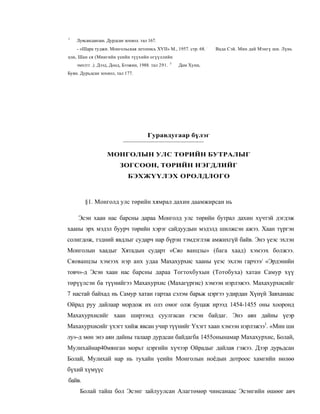 1
    Лувсанданзан. Дурдсан зохиол. тал 167.
    - «Шара туджи. Монгольская летопись XVII» М., 1957. стр. 68. :   Вада Сэй. Мин дай Мэнгү ши. Лүнь
цзи, Шан ся (Миигийн үеийн түүхийн огүүллийн
                                                    3
    эмхтгг .). Дээд, Доод, Бээжин, 1988. тал 291.       Дам Хуни,
Буян. Дурьдсан зохиол, тал 177.




                                      Гуравдугаар бүлэг


                  МОНГОЛЫН УЛС ТӨРИЙН БУТРАЛЫГ
                         ЗОГСООН, ТӨРИЙН НЭГДЛИЙГ
                             БЭХЖҮҮЛЭХ ОРОЛДЛОГО



        §1. Монголд улс төрийн хямрал дахин даамжирсан нь

     Эсэн хаан нас барсны дараа Монголд улс төрийн бутрал дахин хүчтэй дэгдэж
хааны эрх мэдэл буурч төрийн хэрэг сайдуудын мэдэлд шилжсэн ажээ. Хаан түргэн
солигдож, тэдний явдлыг сударч нар бүрэн тэмдэглэж амжихгүй байв. Энэ үеэс эхлэн
Монголын хаадыг Хятадын сударт «Сяо ванцзы» (бага хаад) хэмээх болжээ.
Сяованцзы хэмээх нэр анх удаа Махахурхис хааны үеэс эхлэн гарчээ/ «Эрдэнийн
товч»-д Эсэн хаан нас барсны дараа Тогтохбухын (Тотобуха) хатан Самур хүү
төрүүлсэн ба түүнийгээ Махахурхис (Махагүргис) хэмээн нэрлэжээ. Махахурхисийг
7 настай байхад нь Самур хатан гартаа сэлэм барьж цэргээ удирдан Хүнүй Завханаас
Ойрад руу дайлаар мордож их олз омог олж буцаж ирээд 1454-1455 оны хооронд
Махахурхисийг хаан ширээнд суулгасан гэсэн байдаг. Энэ аян дайны үеэр
Махахурхисийг үхэгт хийж явсан учир түүнийг Үхэгт хаан хэмээн нэрлэжээ1. «Мин ши
лу»-д мөн энэ аян дайны талаар дурдсан байдагба 1455онынамар Махахурхис, Болай,
Мулихайнар40мянган морьт цэргийн хүчээр Ойрадыг дайлав гэжээ. Дээр дурьдсан
Болай, Мулихай нар нь тухайн үеийн Монголын ноёдын дотроос хамгийн нөлөө
бүхий хүмүүс
байв.
     Болай тайш бол Эсэнг зайлуулсан Алагтөмөр чинсанаас Эсэнгийн өшөөг авч
 