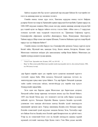 Байгал нуурын ойн бүс нутагт урианхай нар амьдарч байсан ба тэдгээрийн нэг
хэсэг нь аажмаар өмнө зүг шилжиж эхэлжээ.
     Говийн өмнөд талын зүүн хэсэг, Хянганы нурууны өмнөд хэсэгт байрлах
уулархаг болон тал газар нь Урианхайн гурван харуулын бэлчээр байв. Гурван харуул нь
1426-1449 онуудын хооронд Мин улсын хил рүү аажим аажмаар дөхсөөр өгүүлж буй
үед тэдний нутаг нь баруун тийшээ нэлээд тэлсэн байв. «Мин ши»-д 3 харуулын
эзэмшил нутгийг маш тодорхой тэмдэглэсэн нь: "Данинаас Сифэнкоу хүртэл,
Сюаньфугийн ойролцоох нутагбол Доинхаруул; Цзин, Илингуанаас Ляохэхүртэл
Тайнин харуул; Шар голын сав газраас Шэньян, Тэлинээс Кайюань хүртэлх газар Фуюй
харуул тус тус байрлаж байжээ".
     Говийн өмнөд хэсгийн баруун тал, Сюаньфугийн орчмоос Ганьсу хүртэлх нутаг
Болай тайш, Мулихай ван, цаашдаа Алчу, Болох жинон, Бэгэрсэн, Исмаил зэрэг
Монголын томоохон ноёдын үйл ажиллагааны талбар болж байжээ. Монголын улс
төрийн хүчнүүд саланги тусдаа оршиж,

1
    Саган Сэцэн. Эрдэнийн товч. Бээжин, 1987, тал 183-185.   л
         г
-   Вада эн. Мин улсын үеийн Монголын түүхийн тухай огүүллүүдийн эмхтгэл. Дэд дэвтэр, Бээжнн, 1984,
    тал 304 (хятад хэлээр).




дор бүрнээ өөрийн цэрэг улс төрийн хүчээ зузаатган нөлөөний хүрээгээ
тэлэхийг зорьж байв. Ийм нехцөлд Хятадтай харилцаа тогтоох нь
монголчуудын хувьд маш чухал байжээ. Тэд дор бүрнээ Хятадтай худалдаа
хийн эдийн гачигдлаа тайлах, нөгөөтэйгүүр улс төрийн нэр хүндээ
бэхжүүлэхийг зорьж байв.
    Эсэн хаан нас барсны дараа Монголын эрх баригчдын дотроос
Хятадтай албан ёсоор харилцаа тогтоосон анхны хүн бол Болай байжээ.
1455 онд Болай Хятад руу элч төлөөлөгч илгээж алба барьж худалдаа
хийхийг хүсчээ. Хятадын Цэргийн Яамны түшмэл Болайн хүсэлтийг
уламжлан эзэн хаандаа айлтгахын хамтад Болайн тухай танилцуулга
зөвлөмжийг өргөсөн ажээ. Тэрхүү зөвлөмжид Болайд егөх Хятадын хариу
бэлгийн хэмжээний тухай асуудлыг хөндсөн бөгөөд Эсэн, Тогтохбух нарт
өгч байсан бэлгээс Болайд өгөх бэлгийг арай багаартогтоох нь зүйтэй гэжээ.
Учир нь их хэмжээний бэлэг сэлт нь Болайг өөгшүүлэх цаашид түүний
шунахай сэтгэлийг хангахад бэрх болно гэжээ. Гэвч Мин улсын засгийн
 