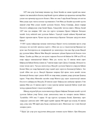 1457 оны үеэр Алагтөмөр чинсаны хүү Анхат Болайд өс санаж түүний амь насыг
хороох гэж заналхийлэх болсон учир Болай түүнээс дайжин хүн ардынхаа хамтаар Мин
улсын хил орчмоор нүүдэллэх болжээ. Мөн энэ оны 5 сард Болай Хятадад элч илгээн
Мин улсаас хүнс тэжээл олгохыг хүсэмжилжээ. Гэвч Мин улс Болайн хүсэлтийг хүлээн
аваагүй учир Мин улсын хилийг уулгалах болсон. Хятад Сюаньфу, Датун газраар
бэхлэлтээ сайжруулсан учир Болай Ордос, Ганьсугийн чиглэлд явжээ. Ийнхүү Болай
1457 оны зун намраас 1461 оны зун хүртэл хугацаанд Ордост байрлаж Хятадын
хилийг Алчу ноёнтой хамт уулгалж байжээ. Удалгүй тэдний хойноос Мулихай ван
Ордост хүрэлцэн ирсэн. Чухам тэр үед монголчууд Ордосыг Хятадаас эргүүлэн авсан
байна*.
V^JXV зууны хоёрдугаар хагасаас монголчууд Ордост нэлээд идэвхжиж ирсэн учир
хятадууд энэ нутгийг орхиход хүрчээ. «Мин ши лу»-д тэмдэглэснээр Ордосын тал
нутаг мал бэлчээрлэхэд их тохиромжтой тул монголчууд тэнд жил бүр үлдэж Яньсуй
руу уулгалж байна. Иймээс Мин Яньсуйг хамгаалах туйлын бэрхшээлтэй болсон гэсэн
байдаг. Тухайн үед Мин улс энэ нутагт хорьхон бэхлэлттэй байсан ба 1500 ли (576 м)
газар харуул хамгаалалтгүй байжээ. Мин улс эхлээд энд 12 мянган явган цэрэг
байрлуулж байсан бөгөөд хожим нь 7 мянган морьт цэрэг Датун, Сюаньфу, Шэньсигээс
нэмж татсан ажээ. Тэр үед монголчууд Яньсуйг уулгалж бэрхшээл учруулж байсан
боловч Мин улс газар бартаатай учир тэдний эсрэг цэрэглэх боломжгүй байжээ. Энэ
тухай «Мин ши лу»-д: Яньсуй Ордосын хооронд буй өргөн элсэн цөлийг гатлах
боломжгүй бөгөөд цэрэг уналга 40-50 ли газар янаад ундааны усаар дутагдаж буцахад
хүрдэг. Учир иймд Мингийн засгийн газар Монгол руу цэрэг хөдөлгөлгүй зөвхөн
бэхлэлтээ сайжруулж Яньсуйд 20 мянган цэрэг байрлуулах шийдвэр гаргажээ. Гэвч
цаашид Мин улс 12 мянган цэргээ ч хоол хүнсээр хангаж чадахгүй байгаа тухай мөн
энэхүү сурвалж бичигт тэмдэглэсэн байна1.
    Ийнхүү өгүүлж буй үеэс эхлэн монголчууд Ордост байрлаж Хятадын хилийг хүчтэй
уулгалж байсан учир Хятад дээрх довтолгоонд маш их хохирол амсаж байжээ.
Тухайлбал 1458 оны 5 сараас 10 cap хүртэлх хугацаанд Болай, Цзинчжоу зэрэг
газруудыг довтолж нийт 1400 гаруй хүнийг хороож 500 гаруй хүн олзолж, 82 мянган
адуу, үхэр, хонь 700 гаруй дань будаа дээрэмдсэн ажээ. Монголын тал ч мөн багагүй
хохирол үзжээ.

* Ордос эрт дээр үеэс нүүдэлчин аймгуудын эзэмшил нутаг байжээ. Цин Шихуаны
 