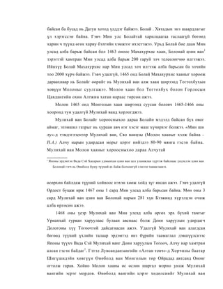 байсан ба бусад нь Датун хотод үлддэг байжээ. Болай . Хятадын энэ шаардлагыг
үл хэрэгссэн байна. Гэвч Мин улс Болайтай харилцаагаа таслаагүй бөгөөд
харин ч түүнд өгөх хариу бэлгийн хэмжээг ихэсгэжээ. Урьд Болай бие даан Мин
улсад алба барьж байсан бол 1463 оноос Махахурхис хаан, Болонай цзин ван1
зэрэгтэй хамтран Мин улсад алба барьж 200 гаруй элч телеөлөгчөө илгээжээ.
Ийнхүү Болай Махахурхис нар Мин улсад элч илгээж алба барьсан ба элчийн
тоо 2000 хүрч байжээ. Гэвч удалгүй, 1465 онд Болай Махахурхис хааныг хороож
дараахнаар нь Болайг өөрийг нь Мулихай ван алж хаан ширээнд Тогтохбухын
хөвүүн Молоныг суулгажээ. Молон хаан бол Тогтохбух болон Горлосын
Цавдангийн охин Алтжин хатан нараас төрсөн ажээ.
     Молон 1465 онд Монголын хаан ширээнд суусан боловч 1465-1466 оны
хооронд тун удалгүй Мулихай ванд хорлогджээ.
     Мулихай ван Болайг хороосныхоо дараа Болайн мэдэлд байсан бүх овог
аймаг, эзэмшил газрыг нь хураан авч нэг хэсэг маш хүчирхэг болжээ. «Мин ши
лу»-д тэмдэглэснээр Мулихай ван, Сяо ванцзы (Молон хааныг хэлж байна -
Н.А.) Алчу нарын удирдсан морьт цэрэг нийтдээ 80-90 мянга гэсэн байна.
Мулихай ван Молон хааныг хороосныхоо дараа Алчутай

' Японы эрдэмтэн Вада Сэй Хасарын удмынхан цзин ван цол уламжлан хүртэж байснаас үндэслэн цзин ван
   Болонай гэгч нь Өнөболд буюу түүний ах байж болзошгүй хэмээн таамаглажээ.



өсөрхөн байлдаж түүний хойноос нэхэн хөөж хойд зүг янсан ажээ. Гэвч удалгүй
Ордост буцаж ирж 1467 оны 1 сард Мин улсад алба барьсан байна. Мөн оны 3
сард Мулихай ван цзин ван Болонай нарын 281 хүн Бээжинд хүрэлцэн очиж
алба өргөсөн ажээ.
     1468 оны үеэр Мулихай ван Мин улсад алба өргөх эрх бүхий тамгыг
Урианхай гурван харуулаас булаан авснаас болж Доин харуулын удирдагч
Дологоны хүү Тогоочтой дайсагнасан ажээ. Удалгүй Мулихай ван алагдсан
бөгөөд түүний үхлийн талаар эрдэмтэд янз бүрийн таамаглал дэвшүүлснээс
Японы түүхч Вада Сэй Мулихай ванг Доин харуулын Тогооч, Алчу нар хамтран
алсан гэсэн байдаг1 . Гэтэл Лувсанданзангийн «Алтан товч»-д Хорчины баатар
Шигүшидэйн хөвгүүн Өнөболд ван Монголын төр Ойрадад автсанд Ононг
огтолж гарав. Хойно Молон хааны өс өслөн шаргал морио унаж Мулихай
вангийн эсрэг мордов. Өнөболд вангийн цэрэг хөдөлснийг Мулихай ван
 