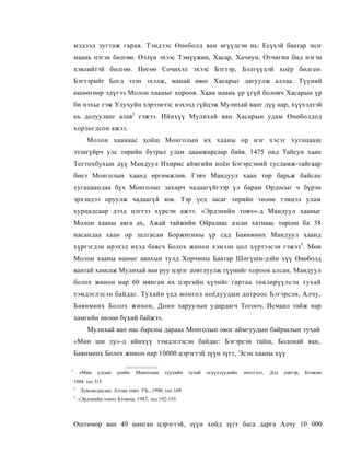 мэдээд зугтаж гарав. Тэндээс Өнөболд ван өгүүлсэн нь: Есүхэй баатар эцэг
    маань нэгэн бөлгөө. Өэлүн эхээс Тэмүүжин, Хасар, Хачиун, Отчигин бид нэгэн
    хэвлийтэй бөлгөө. Нөгөө Сочихэл эхээс Бэгтэр, Бэлгүүдэй хоёр бөлгеө.
    Бэгтэрийг Богд эзэн эхэлж, манай өвөг Хасарыг дагуулж аллаа. Түүний
    өшөөгөөр эдүгээ Молон хааныг хороов. Хаан маань үр үгүй боловч Хасарын үр
    би нэхье гэж Улухуйн хэрээнээс нэхээд гүйцэж Мулихай ванг дүү нар, хүүхэдтэй
    нь долууланг алав2 гэжээ. Ийнхүү Мулихай ван Хасарын удам Өнөболдод
    хорлогдсон ажээ.
           Молон хаанаас хойш Монголын их хааны ор нэг хэсэг хугацаащ
    эзэнгүйрч улс төрийн бутрал улам даамжирсаар байв. 1475 онд Тайсун хаан
    Тогтохбухын дүү Мандуул Ихирис аймгийн ноён Бэгэрсэний тусламж-тайгаар
    биеэ Монголын хаанд өргөмжлөв. Гэвч Мандуул хаан төр барьж байсан
    хугацаандаа бүх Монголыг захирч чадаагүйгээр үл барам Ордосыг ч бүрэн
    эрхэндээ оруулж чадаагүй юм. Тэр үед засаг төрийн төлөө тэмцэл улам
    хурцадсаар дээд цэгтээ хүрсэн ажээ. «Эрдэнийн товч»-д Мандуул хааныг
    Молон хааны авга ах, Ажай тайжийн Ойрадаас азсан хатнаас төрсөн ба 38
    насандаа хаан ор залгасан Боржигины үр сад Баянмөнх Мандуул хаанд
    хүргэгдэн ирэхэд ихэд баясч Болох жинон хэмээн цол хүртээсэн гэжээ3. Мөн
    Молон хааны өшөөг авахын тулд Хорчины Баатар Шигүши-дэйн хүү Өнөболд
    вантай хамсаж Мулихай ван руу цэрэг довтлуулж түүнийг хороон алсан, Мандуул
    болох жинон нар 60 мянган их цэргийн хүчийг гартаа төвлөрүүлсэн тухай
    тэмдэглэсэн байдаг. Тухайн үед монгол ноёдуудын дотроос Бэгэрсэн, Алчу,
    Баянмөнх Болох жинон, Доин харуулын удирдагч Тогооч, Исмаил тайж нар
    хамгийн нөлөө бүхий байжээ.
           Мулихай ван нас барсны дараах Монголын овог аймгуудын байршлын тухай
    «Мин ши лу»-д ийнхүү тэмдэглэсэн байдаг: Бэгэрсэн тайш, Болонай ван,
    Баянмөнх Болох жинон нар 10000 цэрэгтэй зүүн зүгт, Эсэн хааны хүү

1
        «Мин    улсын   үеийн   Монголын     түүхийн    тухай   огүүллүүдийн   эмхтгэл».   Дэд   дэвтэр,   Бээжин,
    1984. тал 315.
    2
        Лувсанданзан. Алтан товч. УБ., 1990, тал 169.
    3
        «Эрдэнийн товч» Бээжин, 1987, тал 192-193.



    Өштөмөр ван 40 мянган цэрэгтэй, зүүн хойд зүгт бага дарга Алчу 10 000
 