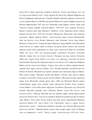 цэрэгтэйгээ, Доин харуулын удирдагч Дологон, Тогооч нар баруун зүгт тус
тус нүүдэллэж байгаа гэжээ 1 . Дээр дурдсан Бэгэрсэн бол Дервөн Ойрадын хүн
бөгөед Турфанаас гаралтай ажээ. Түүнийг Ихирис аймгийн удирдагч хэмээдэг ба
эхлээд түүиий аймаг нь 300-400 хүн ардтай байсан ба тэрээр Турфанд нүүдэллэж
байгаад барагцаалбал 1457 оны үед Хамигийн гадна Баркул хэмээх газар сууж
тэндээсээ Ганьсу мужийг довтолж байжээ. 1470-1471 оны хооронд Бэгэрсэн
Ордост нэвтрэн орж ирж Мандуул, Өнөболд, Алчу, Баянмөнх Болох жинон
нартай нэгдсэн ажээ. 1474 онд Бэгэрсэн Мандуулыг Монголын хаан ширээнд
суулгажээ. Зарим сурвалж бичигт тэмдэглэснээр олноо хэлцэн Баянменхийг
хаан ор суулгах гэсэн боловч Баянмөнх хаан болохоос эмээн хаан ширээг
Мандуулд тавьж өгчээ. Улмаар Бэгэрсэн Мандуул хаанд өөрийн охин Юнгинийг
хатан болгон өгч өөрөө тайш нь болжээ. Бэгэрсэн, Болох жинон нар Алчутай
дайтсан тухай хятад сурвалжид нэг биш удаа тэмдэглэсэн байх ба тухайлбал
«Мин ши лу»-д 1473 онд бүдүүлгүүдийн толгойлогч Бэгэрсэн Алчугийн
аймгийг хураан авч гол гатлан тэндээсээ Хятадын хил рүү довтлох болсноос
хойш жил гаруй болж байна гээд өноө тэд харилцан алалдаж Бэгэрсэн
Хумачигийн (Хумачи бол Ордосын өмнөд хэсэг болно -Н.Л.) ойролцоо байрлаж
байна хэмээн тэмдэглэсэн байдаг. Тэрхүү Алчу ноён нь (Хятад сурвалж бичигт
түүнийг бага дарга хэмээсэн байдаг -Н.Л.) Болайн аймгийн толгойлогчдын нэг
байсан ба Болай, Мулихай ваы нартай хамтран үйл ажиллагаа явуулж байжээ.
Мин улсын сударт, Мулихай, Болай нар Ордост нэвтрэн орж ирэхэд Ордос
хэдийнээ Алчугийн эзэмшил нутаг болсон байжээ. Мулихай, Болайг хороосны
дараа Алчу Мулихайд дагаар орсон ажээ. 1466 онд Мулихай Молон хааныг
хөнеөснийхөө дараа Алчу ноёныг хөөн зайлуулсан боловч Алчу хүчирхэг
хэвээр байжээ. Алчу ноён Доин харуулын толгойлогч Дологоны хүү Тогоочтой
хамтарч Мулихай вангийн эсрэг байлдаж байсан тухай бид нэгэнт дээр
егүүлсэн билээ. Ийнхүү Мулихай ван нас барсны дараа тэрээр Ордостдахин
нүүдэллэх болсон ажээ. Тэр нэлээд хүчирхэг байсан ба түүний хүн ард 20 мянгад
хүрч байжээ. Алчу ноён, Болох жинон нар маш дотно харилцаатай байснаас
үндэслэн Японы JJT түүхч Вада Сэй «Эрдэнийн товч»-д гардаг Болох
жинонгийн хадам ^ Онниудын Өнөболд вангийн эцэг Баатар Шигүшидэйн
өөр нэгэн нэр бол ^ Орожуу бөгөөд энэхүү хятад сударт гардаг Алчу нь Орожуу
гэдэг нь гарцаагүй и гэжээ 2 . Хятад сударт тэмдэглэснээр 1470 онд Алчу-
 