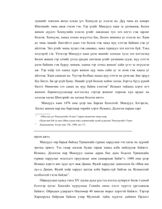 түмнийг товчлон явтал олхио үгт Хонхули үг хэлсэн нь: Дүү чинь их хамарт
Юнгинийг чинь авъя гэнэм гэв. Тэр үгийг Мандуул хаан эс үнэмшиж, Болох
жинон дүүдээ Хонхулийн хэлсэн үгийг лавлахын тул элч илгээ гэж зарлиг
болгов. Хонхули, хаанд олхио өгүүлээд бас, Болох жиноид үг хэлсэн нь: Хаан
ах чинь чамайг биетэйгээ адил тэн болом гэж чамд муу сэтгэж байнам гэж үг
айлтгав. Энэ үгийг минь худал гэж санавал, чамд туршуул элч илгээх буй. Тэнд
мэдээрэй гэв. Үнэхээр Мандуул хаан үнэн мөнийг олохын тулд элч илгээсэнд
Болох жинон тэр элчийг үзээд урьдах хатгасан үгийг үнэмшин сууж, муу сэтгэх
үнэн байнам гэж буруу зөшюв, хааны тэр элчид жинон' сайн үгээ эс өгүүлсэн
аж. Тэр хоёр элч хаанд хүрч жинон дүү чинь сайн үг эс өгөв гэж хаанд үг
айлтгав. Хаан санасан нь: Үүгээр болбаас надад муу сэтгэх нь үнэн аж. Бие эрүүл
бус билээ. Би үр үгүй буюу. Намайг үгүй болсон хойно хатан, бэргэд бүгд үүний
билээ. Өнөөгөөс хэт санах нь муу байна хэмээж3 Исмаил тайшид цэрэг өгч
жинонг баривчлуулахаар илгээсэнд тэрээр жинонг хороож хүн ардыг нь
олзолж хатан Шихэрийг нь хатнаа болгон авчээ.
      Мандуул хаан 1476 оны үеэр нас барсан бололтой. Мандуул, Бэгэрсэн,
Болох жинон нар нас барснаар төрийн хэрэг Исмаил, Дологон нарын гарт

1
     «Мин ши лу» Чэньхуагийн 14 оны 7 сарын цагаагчин тахиа одор.
:
    «Хуан мин бэй лу као» (Мин улсын хойд дээрэмчдийн тухай судалгаа). Чэньхуагийн 13-рон.
3
    Лувсанданзан. Алтан товч. УБ., 1990, тал 171.




орсоп ажээ.
    Мандуул төр барьж байхад Урианхайн гурнап харуулыи тэп хагас нь түүнмй
эрхэнд оржээ. Тэд газар хагалж будаа тарьж хаанд алба пийлүүлж байжээ.
Исмаил, Дологон нар Мандуул хааны дараа бие даах бодсон Урианхайн
гурван харуулыг мэдэлдээ оруулахыг мөи санаархаж байж^э. 1480 оны үеэр
Исмаил цэргээ авч зүүн зүгт явж Даиин, Фуюй харуулыг довтолсон ба «Мин ши
лу»-д Данин, Фуюй хоёр харуул цаггаа алба барих-гүй байгаа нь Исмаилтай
холбоотой гэсэн байдаг1.
    Ойрадуудын хувьд гэвэл XV зууны дунд үед тэд нэлээд хүчирхэг болж тэдний
бэлчээр нутаг Хангайп нуруунаас Говийн омно хэсэг хүртэл үргэлжилж
байжээ. Ойрадын удирдагч Өштөмөр 40 мянган морьт цэрлтэй байжээ. Тэрээр
Хархорумд байрлаж байсан учир Мулихай. тайш түүнээс дайжин Ордост
 