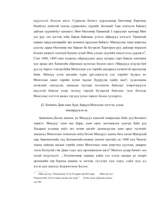 нүүдэллэх болсон ажээ. Сурвалж бичигт дурдсамаар Өштөмөр Харчины
Өнөболд ноёнтой (хятад сурвалжид түүнийг Болонай 1зан хэмээсэн байдаг)
дайтаж түүнийгбут цохижээ. Мөн Өштомөр Уриаихай 3 харуулын хамтаар Мин
улс руу элч илгээж алба барьж байснаас үзэхэл ойрадууд нэгхэсэг Урианхай
гурван харуулыгөөрийн эрх нолөөнд оруулсан байжээ. Мандуулыг хаан ширээнд
сууспы дараа Өштөмөр нас барсан ба Бэгэрсэн Хархорум руу дайлаар мордсон
боловч амжилт ололгүй буцсан тухай Мин улсын түүхийн юмдэглэлд дурджээ 2 .
Гэвч 1468, 1469 омы хооронд ойрадуудын дунд хагарал гарч Баясах пинчжан
хүп ардаа авч Хамигийн ойролцоо нутаглах болсон ажээ. Ойрадууд огүүлж буй
үед хү-чирхэг хэвээр байж Монголын улс төрийн амьдралд идэвхитэй оролцсоор
байв. Ийнхүү олон жилийн турш үргэлжилсэн улс торийн' бутрал нь
Монголын хаант төрийн хүчин чадлыг бууруулж эдийн заса!', худаллааны
хөгжлийг саатуулж, цаашдаа тусгаар тогтносон байдлыг хэврэгшүүлэх
аюултай байсан учир эмэхүү тархай бутархай байдлыг эцэс болгож
Монголыг нэгтгэх явдал тэр үед чухал зорилт болон тулгарчээ.

       §2. Батмөнх Даян хаан Зүүн, Баруун Монголыг нэгтгэн, улсаа
                             төвлөрүүлсэн нь

     Баянмөнх„Болох жинон, ах Мандуул хаантай хямралдан байх үед Батмөнх
төржээ. Мандуу/ хаап нас барж, хаан орыг залгамжлах хүнгүн байх үед
Хасарын угсааны поёд энэ чолөө цагийг далимдуулан хаан орьп эзлэхийг
завдахад Моиголын томоохон иоёд болои Мандуул хаапы бага хатан Мандухай
нар, Баянмопхийн хүү Батмөнхийгдэмжин долооп иастайд нь 1480 онд Чингис
хааны найман цагаан гэрийн омно Монголып хаан ширээнд суулгаж, даяарыг
эзлэх болтугай гэж Даяи гэдог цол оргомжилсон ажээ3 Монгол судар бичигт энэ
тухай өгүүлэхдээ: ...Тогоомтомөр хаанаас хойш хэд хэдэн хаадын үе тасарч
ертөнцийн төр бурхны шашин эс тогтож, түгдэрч хан харц, сайн муу үл
ялгагдан явахад Боржигипы Болох

1
    «Мин шп лу». Чэньхуапшн 12 он 10 сарын хар бич одор. :      «Мин ши лу».
                                             3
Чэньхуагпйн 12 ои 4 сарын цагаан луу одор.       Саган сэцэн, Дурдсан зохпол.
тал 202.
 