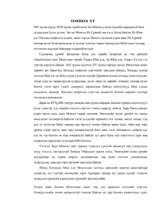 ӨМНӨХ ҮГ
XIV зууны сүүлч, XVII зууны эхний хагас бол Монгол улсын түүхийн харьцангуй бага
судлагдсан бүдэг үе юм. Энэ нь Монгол Их Гүрний төв хэсэг болж байсан Их Юан
улс Хятадад ноёрхлоо алдаж, хаант төр нь Монгол нутагтаа ухран ирж, Их Гүрний
хязгаар нутаг болж орхигдсон эх нутгаа эзэгнэн, төрөө төвхнүүлэн Монголын тусгаар
тогтнолоо хадгалж байснаар тодорхойлогддог.
   Судлаачид үүнийг феодалын буюу улс төрийн бутралын үе гэж ерөнхий
томьёолохын хамт Монголын төрийг Умард Юан улс, Ар Юан улс, Умард Үн улс гэх
зэргээр нэрлэсэн байдаг. XIV зууны сүүлчээс XV зууны тэргүүн хагаст Монголын хаант
төрийн эрх баригчид Хятадад ноёрхлоо сэргээхийг оролдож байхад, Хятадад тулгар
тогтсон Мин улс нь Юан улсын үлдэгдэл хүчийг бүрмөсөн цохиж устгаад, монголчуудыг
дотор зуур нь хямралдуулж сулруулаад, нутаг орны нь өөрийн эзэмшил хязгаар нутаг
болгох гэсэн эсрэг тэсрэг сонирхол харшилдаж байхад монголчууд Мин улсын
халдлагыг няцааж, Хятадад ноёрхлоо сэргээж чадаагүй боловч өөрийн тусгаар
тогтнолоо хамгаалсан.
   Дараа нь XV3yyHbi тэргүүн хагасаас мөн зууны хоёрдахь хагасын туршид монголчууд
нутаг дэвсгэр, улс төрийн нэгдлээ сэргээх тэмцэл шаргуу хийсэн. Харь Хятад орноос
ухарч ирсэн хаад, ноёд Монгол газраа төвхнөж, Чингисийн алтан ургийн их хааны
засаглалыг тогтвортой байлгах гэсэн дэздсийн чармайлт нэг талаас, нөгеө талаас, тэр
үед эх нутагтаа байж харьяат ард иргэдээ захирч байгаа зарим ноёд, тайж нар, харь
орноос ухарч ирсэн хаан төрд захирагдахгүй биеэ даах гэсэн мөчөөрхөл, хоёрын аль
аль нь тэр болгон эв эеэр зохицохгүй байсан тул арга буюу хүч хэрэглэхэд хүрч өөр
хоорондоо өрсөлдөн тулалдаж байх болсон.
    Тэгэхэд Зүүн Монгол шиг зөрчил тэмцэлд гүнзгий автаагүй өөр хоорондоо
илүү нэгдэл, нягтралтай байсан Ойрадын зарим ноёд, Чингисийн алтан ургийн
язгууртнаас их хааны ширээг залгамжилдаг төр ёсны тогтсон уламжлалыг
эсэргүүцэж, еөрсдөө гарч ирэхийг оролдож байлаа.
    Иймд Хятадын Мин улс Монголын дотоод зөрчлийг өөртөө ашигтайгаар
дэвэргэж, нэг хэсгийг нөгөөгийн эсрэг турхирах замаар тал талын хүчийг ээлжлэн
сулруулж түрэмгий зорилгодоо хүрэхийг оролдож байв.

Хэдүй тийм боловч Монголын хаант төр, улс орныхоо нэгдлийг сэргээн
бэхжүүлэхийн төлөө цөхрөлтгүй тэмцэж байсан нь түр боловч амжилтанд хүрч
 