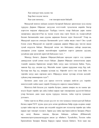 Хан хөвгүүн чинь халив гэж
        Хар биеэ мэдэж эчвээс
        Хаа гуяа ханзалсу...       гэж тангарагласан байдаН.

     Мандухай монгол ноёдын саланги бутархай байдлыг арилгахын тулд юуны
түрүүнд Дервөн Ойрадыг дагуулан нэгтгэхийг чухалчилж өөрийн биеэр
цэрэглэн мордож ойрадуудыг Тасбүрд хэмээх газар байлдан дарж хааны
захиргаанд оруулжээ/Тэр нь чухам хэдэн оны хэрэг болох нь тодор-хойгүй
боловч Батмөнхийн хаан суусны дараахан болсон хэрэг бололтой^ Учир нь
Мандухай цэрэглэн очихдоо Батмөнхийг үхэгт хийж явсан гэжээ^-Энэ тухай
Саган сэцэн Мандухай их цэргийг удирдаж дөрвөн Ойрад руу чиглэн явсан
тухай өгүүлсэн байдаг. Мандухай хатан энэ байлдаанд сайтар саадаглаж,
сандарсан улсаа хурааж малгайгаараа хурайлан цэргээ уриалан дуудаж,
уухайлан орж эрэмгий зоригтой байлдсан гэдэг. ^
     Мөнхүү бичигт, Дөрвөм Ойрадыг,байлдан орохдоо цэргээ хэд хувааж
давшуулсан тухай сонин мэдээ байдаг. Дөрвөн Ойрадыг номхотгосны дараа
тэднийг цаашид баримтлан захирч байх хатуу цааз тогтоосон байна. Үүнд,
завилж бүү суу, сөгдөж суу. Малгайн залааг гурван хуруунаас илүү бүү хий.
Хутгаар мах бүү ид, амаараа зулгааж ид. Айргийг цэгээ гэж хэлж байх гэх
зэргийн хатуу цааз гаргасан ажээ. Ойрадууд махыг хутгаар огтолж идэхийг
гуйсан учир зөвшөөрсөн гэдэг3!
     Батмөнх даян хаан улс орноо нэгтгэн захирах нийгэм улс төрийн
шинэчлэлийг хийж хаант төрийг бэхжүүлэх зорилго тавьж байжээ.
     Монголд бий болсон улс торийн бутрал, дажин хямрал нь их хааны эрх
мэдэл буурч төрийн эрх сайд (тайш) нарын гарт төвлөрснөөс үүдэлтэй байсан
учир Батмөнх даян хаан юуны түрүүнд чинсан, тайш хэргэм тушаалыг
устгажээ.
     Тайш хэргэм нь Юан улсын үед нэг их том тушаалд тооцогддоггүй байсан
бегөөд харин^Х1У зууны дунд үеэс алтан ургийнхны байр суурь өд-рөөс өдөрт
суларч тайш нар их хааны эрх мэдлийг шүүрэн авч эхэлснээр төрийн эрх тайш
нарын гарт төвлөрч эхэлжээ. Зарим үед тайш нар Ерөн-хийлэн Захирах (Чжун
шу     шэн)   Яамны      чинсан,      Цагдан    байцаах   албаны   (Юйшитай)
чжиюаньзэрэгтушаалыгшүүрэн авсан үе чбайжээ. Тухайлбал, Тогоон тайш
Ерөнхийлөн Захирах Яамны Баруун гарын чинсан байжээ. Эсэн хаан нас
 