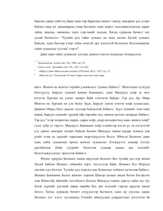 барсны дараа хийгээд Даян хаан төр барихаас өмнөх тэрхүү завсарын үед дээрх
байдал маш их даамжирсан учир Батмөнх хаан ширээ залгамжилсныхаа дараа
тайш, чинсан, чжиюань зэрэг хэргэмийг халсан. Хятад сурвалж бичигт энэ
тухай бичихдээ: "Тухайн үед тайш тушаал нь маш нөлөө бүхий тушаал
байсан, хаан балчир учир тайш онцгой эрх мэдэлтэй болохоос болгоомжилж
тайш тушаалыг устгав" гэжээ 4 .
      Даян хаан тайш тушаалыг устгаж, жинон хэмээх тушаалыг бэхжүүлсэн

1
    Лувсанданзан. Алтан товч. УБ., 1990, тал 174.
:
    Саган сэцэн. Эрдэнийн товч. УБ., 1961, тал 202.
3
    «Шара туджи» Монгольская летопись XVII века. М-Л., 1957, стр. 72.
4
    «Мин ши лу». Чэнхуагийн 18 оны 8 сарын хөхогчин хонь өдөр.



ажээ. Жинон нь монгол терийи уламжлалт тушаал байжээ1 . Монголын тулгуур
бичгүүдэд, Баруун түмний жинон Баянмөнх, хаан Мандуул хоёр эе эвээ
нэгтгэн Зургаан их улсыг захирч байв хэмээсэн байдаг. Тэр үед Ар, Өвөр
Монгол нь Зургаан их улс буюу Зүүн, Баруун түмэн хэмээн хоёр хуваагдаж,
Дөрвөн Ойрад биеэ даасан тусгаар байдалтай байжээ. Зүүн түмнийг эзэн хаан
өөрөө, Баруун түмнийг түүний ойр төрлийн хүн, жинон цолтон захирдаг байжээ.
Тэр үед "дээр хөхрөгчид наран, саран хоёр, доор ногоорогчид хаан, жинон хоёр"
гэдэг зүйр үг гарчээ. Мандуул, Баянмөнх хоёр хэдийгээр нэгэн үе эи нэгдэлтэй
улс орноо хамтран захирч байсан боловч Мандуул хааны шадар түшмэд хов
үгийг хэлж ах дүүсийг харилцан эвдрэлцүүлсэн билээ. Иймээс Батмонх даян
хаан тайш тушаалын оронд жинон тушаалыг бэхжүүлэх замаар Алтан
ургийнхны           байр       суурийг         бататгаж     улмаар      хааны   эрх   мэдлийг
баталгаажуулахыг эрмэлзэж байжээ.
      Юуны түрүүнд Батмөнх хааны явуулсан бодлого бол тухайн үед нэр нөлөө
бүхий байсан Исмаил тайшийн эсрэг чиглэгдэж байв. Исмаил бол Мэргид
овгийн хүн белгөө. Тухайн үед мэргид нар Хамигаас хойшоо нутаглаж байжээ.
Исмаил Баянмөнх Болох жинонг хороож Шихэр хатныг авсан болон Бэгэрсэнг
алж Юншээбү аймгийн толгойлогч болоод Мандуул хааны дэргэд тайш тус тус
болж түүнийг үхсэний дараа төрийн бүх эрх мэдлийг гартаа оруулж авсан
билээ. Хятад сурвалж бичигт өгүүлснээр Батменх хаан ор суусны дараа
Исмаил нэг хэсэг хугацаанд Говийн аймгуудын удирдагчдыг нэгтгэсэн ба
 