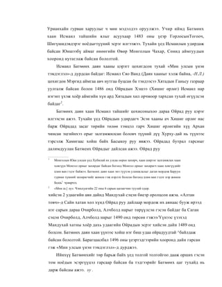 Урианхайн гурван харуулыг ч мөн мэдэлдээ оруулжээ. Учир иймд Батмөнх
хаан Исмаил тайшийн ялыг асуухаар 1483 оны үеэр ГорлосынТогооч,
Шигүшидэвдэрэг ноёдыгтүүний эсрэг илгээжээ. Тухайн үед Исмаилын удирдаж
байсан Юншээбү аймаг өнөөгийн Өвөр Монголын Чахар, Сөнид аймгуудын
хооронд нутаглаж байсан бололтой.
     Исмаил Батмөнх даян хааны цэрэгт цохигдсон тухай «Мин улсын үнэн
тэмдэглэл»-д дурдсан байдаг: Исмаил Сяо Ванд (Даян хааныг хэлж байна, -Н.Л.)
цохигдон Мэргид аймгаа авч нутгаа буцсан ба тэндээсээ Хятадын Ганьсу газраар
уулгалж байсан болон 1486 онд Ойрадын Хэшээ (Хишиг өрлөг) Исмаил нар
нэгэнт үхэж хоёр аймгийн хүн ард Хятадын хил орчмоор тархсан тухай өгүүлсэн
байдаг2.
     Батмөнх даян хаан Исмаил тайшийг цохисоныхоо дараа Ойрад руу цэрэг
илгээсэн ажээ. Тухайн үед Ойрадын удирдагч Эсэн хааны ач Хишиг орлөг нас
барж Ойрадад засаг төрийн төлөө тэмцэл гарч Хишиг өрлөгийн хүү Архан
чинсан эцгийнхээ орыг залгамжилсан боловч түүний дүү Хурху-дай нь түүнээс
тэрсэлж Хамигаас хойш байх Басыкоу руу явжээ. Ойрадад бутрал гарсныг
далимдуулан Батменх Ойрадыг дайлсан ажээ. Ойрад руу

1
    Монголын Юан улсын үед Хубилай их улсаа оороо захирч, хаан ширээг залгамжлах хаан
    ховгүүн Монгол орныг захирдаг байсан богоод Монгол орныг захирагч хаан хевгүүдийг
    цзин ван гэдэг байжээ. Батмонх даян хаан энэ түүхэн уламжлалыг даган мордож Баруун
    гуриан түмний захирагчийг жинон гэж нэрлэх болсон бөгоод цзин ван гэдэг нэр жинон
    болоь1 чуинрчээ.
2
    «Мпн ш.[ лу». Чэньхуагийн 22 оны 6 сарын цагаагчин туулай одор.

хийсэн 2 удаагийн аян дайнд Мандухай сэцэн биеэр оролцсон ажэа. «Алтан
товч»-д Сайн хатан хөл хүнд Ойрад руу дайлаар мордож их аянаас бууж ирээд
нэг сарын дараа Очирболд, Алчболд нарыг төрүүлсэн гэсэн байдаг ба Саган
сэцэн Очирболд, Алчболд нарыг 1490 онд төрсөн гэжээ/Үүнээс үзэхэд
Мандухай хатны хоёр дахь удаагийн Ойрадын эсрэг хийсэн дайн 1489 онд
болсон. Батмөнх даян хаан үүнээс хойш нэг биш удаа ойрадуудтай ^байлдаж
байсан бололтой. Барагцаалбал 1496 оны үеэртэдгээрийн хооронд дайн гарсан
гэж «Мин улсын үнэн тэмдэглэл»-д дурджээ.
     Ийнхүү Батмөнхийг төр барьж байх үед толгой толгойгоо дааж орших гэсэн
том ноёдын эсэргүүцэл гарсаар байсан ба тэдгээрийг Батмөнх цаг тухайд нь
дарж байсаы ажээ. sy .
 
