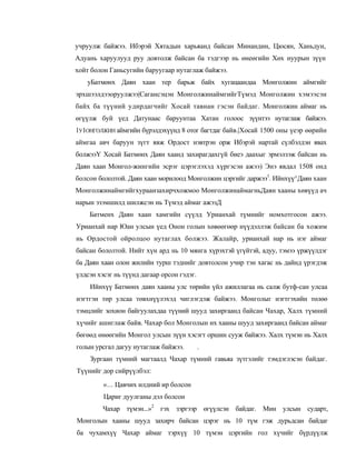 учруулж байжээ. Ибэрэй Хятадын харьяанд байсан Минандин, Цюсян, Ханьдун,
Адуань харуулууд руу довтолж байсан ба тэдгээр нь өнеөгийн Хөх нуурын зүүн
хойт болон Ганьсугийн баруугаар нутаглаж байжээ.
   уБатмөнх Даян хаан тер барьж байх хугацаандаа Монголжин аймгийг
эрхшээлдээоруулжээ|Сагансэцэн МонголжинаймгийгТүмэд Монголжин хэмээсэн
байх ба түүний удирдагчийг Хосай тавнан гэсэн байдаг. Монголжин аймаг нь
өгүүлж буй үед Датунаас баруунтаа Хатан голоос зүүнтээ нутаглаж байжээ.
1У1ОНГОЛЖИН аймгийн бүрэлдэхүүнд 8 отог багтдаг байв.|Хосай 1500 оны үеэр өөрийн
аймгаа авч баруун зүгт явж Ордост нэвтрэн орж Ибэрэй нартай сүлбэлдэн явах
болжээҮ Хосай Батмөнх Даян хаанд захирагдахгүй биеэ даахыг эрмэлзэж байсан нь
Даян хаан Монгол-жингийн эсрэг цэрэглэхэд хүргэсэн ажээ) Энэ явдал 1508 онд
болсон бололтой. Даян хаан морилоод Монголжин цэргийг даржээ1. Ийнхүү^Даян хаан
Монголжинаймгийгхураанзахирчхожмоо МонголжинаймагньДаян хааны хөвүүд ач
нарын эзэмшилд шилжсэн нь Түмэд аймаг ажэзД
    Батменх Даян хаан хамгийн сүүлд Урианхай түмнийг номхотгосон ажээ.
Урианхай нар Юан улсын үед Онон голын хөвөөгөөр нүүдэллэж байсан ба хожим
нь Ордостой ойролцоо нутаглах болжээ. Жалайр, урианхай нар нь нэг аймаг
байсан бололтой. Нийт хүн ард нь 10 мянга хүрэхтэй үгүйтэй, адуу, тэмээ үржүүлдэг
ба Даян хаан олон жилийн турш тэднийг довтолсон учир тэн хагас нь дайнд үрэгдэж
үлдсэн хэсэг нь түүнд дагаар орсон гэдэг.
    Ийнхүү Батмөнх даян хааны улс төрийн үйл ажиллагаа нь салж бутф-сан улсаа
нэгтгэн төр улсаа төвхнүүлэхэд чиглэгдэж байжээ. Монголыг нэгтгэхийн төлөө
тэмцлийг зохион байгуулахдаа түүний шууд захиргаанд байсан Чахар, Халх түмний
хүчийг ашиглаж байв. Чахар бол Монголын их хааны шууд захиргаанд байсан аймаг
бөгөөд өнөөгийн Монгол улсын зүүн хэсэгт оршин сууж байжээ. Халх түмэн нь Халх
голын урсгал дагуу нутаглаж байжээ.         .
    Зургаан түмний магтаалд Чахар түмний гавьяа зүтгэлийг тэмдэглэсэн байдаг.
Түүнийг дор сийрүүлбэл:
         «... Цавчих илдний ир болсон
         Цариг дуулганы дэл болсон
         Чахар түмэн...»2 гэх зэргээр өгүүлсэн байдаг. Мин улсын сударт,
Монголын хааны шууд захирч байсан цэрэг нь 10 түм гэж дурьдсан байдаг
ба чухамхүү Чахар аймаг тэрхүү 10 түмэн цэргийн гол хүчийг бүрдүүлж
 