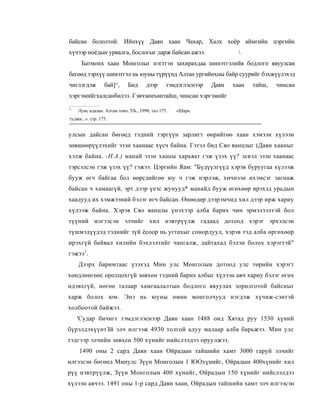 байсан бололтой. Ийнхүү Даян хаан Чахар, Халх хоёр аймгийн цэргийн
хүчээр ноёдын урвалга, бослогыг дарж байсан ажээ.                        
      Батмонх хаан Монголыг нэгтгэн захирахдаа шинэтгэлийв бодлого явуулсан
бегөөд тэрхүү шинэтгэл нь юуны түрүүнд Алтан ургийнхны байр суурийг бэхжүүлэхэд
чиглэгдэж         бай]^,     Бид      дээр      тэмдэглэснээр   Даян   хаан   тайш,   чинсан
хэргэмийгхалсанбилээ. Гэвчзөихөнтайш, чинсан хэргэмийг
1
    Лунс ндазан. Алтан товч. УБ., 1990, тал 175. :   «Шара
туджи...». стр. 175.


улсын дайсан бөгөед тэдний тэргүүн зарлигт өөрийгөө хаан хэмээн хүлээн
зөвшөөрүүлэхийг эзэн хаанаас хүсч байна. Гэтэл бид Сяо ванцзыг (Даян хааныг
хэлж байна. -Н.А.) манай эзэн хааны харьяат гэж үзэх үү? эсвэл эзэн хаанаас
тэрсэлсэн гэж үзэх үү? гэжээ. Цэргийн Яам: "Бүдүүлгүүд хэрэв буруугаа хүлээж
бууж өгч байгаа бол өөрсдийгөө юу ч гэж нэрлэж, хичнээн ихэмсэг загнаж
байсан ч хамаагүй, эрт дээр үеэс жунууд* манайд бууж өгөхөөр ирэхэд урьдын
хаадууд их хэмжээний бэлэг өгч байсан. Өнөөдөр дээрэмчид хил дээр ирж хариу
хүлээж байна. Хэрэв Сяо ванцзы үнэхээр алба барих чин эрмэлзэлтэй бол
түүний илгээсэн элчийг хил нэвтрүүлж гадаад дотоод хэрэг эрхэлсэн
түшмэдүүдэд тэднийг зүй ёсоор нь угтахыг сонордуул, хэрэв тэд алба өргөхөөр
ирэхгүй байвал хилийн бэхлэлтийг чангалж, дайтахад бэлэн болох хэрэгтэй"
гэжээ1.
    Дээрх баримтаас үзэхэд Мин улс Монголын дотоод улс төрийн хэрэгт
хөндлөнгөөс оролцохгүй зөвхөн тэдний барих албыг хүлээн авч хариу бэлэг өгөх
идэвхгүй, нөгөө талаар хамгаалалтын бодлого явуулах зорилготой байсныг
харж болох юм. Энэ нь юуны өмнө монголчууд нэгдэж хүчиж-сэнтэй
холбоотой байжээ.
    'Судар бичигт тэмдэглэснээр Даян хаан 1488 оид Хятад руу 1530 хүний
бүрэлдэхүүнтЗй элч илгээж 4930 толгой адуу малаар алба барьжээ. Мин улс
тэдгээр элчийн зөвхен 500 хүнийг нийслэлдээ оруулжээ.
     1490 оны 2 сард Даян хаан Ойрадын тайшийн хамт 3000 гаруй элчийг
илгээсэн бөгөөд Минулс Зүүн Монголын 1 ЮОхүнийг, Ойрадын 400хүнийг хил
рүү нэвтрүүлж, Зүүи Монголын 400 хүнийг, Ойрадын 150 хүнийг нийслэлдээ
хүлээн авчээ. 1491 оны 1-р сард Даян хаан, Ойрадын тайшийн хамт элч илгээсэн
 