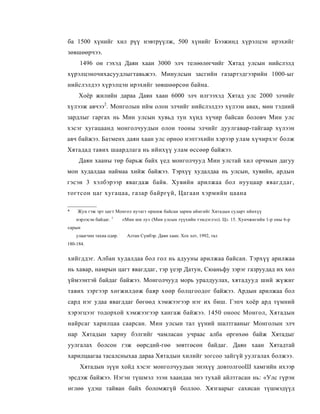 ба 1500 хүнийг хил рүү нэвтрүүлж, 500 хүнийг Бээжинд хүрэлцэн ирэхийг
зөвшөөрчээ.
     1496 он гэхэд Даян хаан 3000 элч телөөлөгчийг Хятад улсын нийслэлд
хүрэлцэночихасуудлыгтавьжээ. Минулсын засгийн газартэдгээрийн 1000-ыг
нийслэлдээ хүрэлцэн ирэхийг зөвшөөрсөн байна.
     Хоёр жилийн дараа Даян хаан 6000 элч илгээхэд Хятад улс 2000 элчийг
хүлээж авчээ2. Монголын ийм олон элчийг нийслэлдээ хүлээн авах, мөн тэдний
зардлыг гаргах нь Мин улсын хувьд тун хүнд хүчир байсан боловч Мин улс
хэсэг хугацаанд монголчуудын олон тооны элчийг дуулгавар-тайгаар хүлээн
авч байжээ. Батменх даян хаан улс орноо нэптэхийн хэрээр улам хүчирхэг болж
Хятадад тавих шаардлага нь ийнхүү улам өссөөр байжээ.
     Даян хааны төр барьж байх үед монголчууд Мин улстай хил орчмын дагуу
мон худалдаа наймаа хийж байжээ. Тэрхүү худалдаа нь улсын, хувийн, ардын
гэсэн 3 хэлбэрээр явагдаж байв. Хувийн арилжаа бол нууцаар явагддаг,
тогтсон цаг хугацаа, газар байргүй, Цагаан хэрмийн цаана

*   Жун гэж эрт цагт Монгол нутагт оршиж байсаи зарим аймгийг Хятадын сударт нйнхүү
    нэрлэсэн байдаг. 1       «Мин ши лу» (Мин улсын түүхийн тэмдэглэл). Цз. 15. Хунчжигийн 1-р оны 6-р
сарын
    улаагчнн тахиа одөр. :     Алтан Сүмбэр. Даян хаан. Хох хот, 1992, тал
180-184.


хийгддэг. Албан худалдаа бол гол нь адууны арилжаа байсан. Тэрхүү арилжаа
нь хавар, намрын цагт явагддаг, тэр үеэр Датун, Сюаньфу зэрэг газруудад их хөл
үймээнтэй байдаг байжээ. Монголчууд морь уралдуулах, хятадууд ший жүжиг
тавих зэргээр хөгжилдөж баяр хөөр болцгоодог байжээ. Ардын арилжаа бол
сард нэг удаа явагддаг бөгөөд хэмжээгээр нэг их биш. Гэпч хоёр ард түмний
хэрэгцээг тодорхой хэмжээгээр хангаж байжээ. 1450 оноос Монгол, Хятадын
найрсаг харилцаа саарсан. Мин улсын тал үүний шалтгааныг Монголын элч
нар Хятадын хариу бэлгийг чамласан учраас алба өргөхөө байж Хятадыг
уулгалах болсон гэж өөрсдий-гөө зөвтгөсөн байдаг. Даян хаан Хятадтай
харилцаагаа тасалсныхаа дараа Хятадын хилийг зогсоо зайгүй уулгалах болжээ.
     Хятадын зүүн хойд хэсэг монголчуудын энэхүү довтолгооШ хамгийн ихээр
эрсдэж байжээ. Нэгэн түшмэл эзэн хаандаа энэ тухай айлтгасан нь: «Улс гүрэн
өглөө үдэш тайван байх боломжгүй боллоо. Хязгаарыг сахисан түшмэдүүд
 