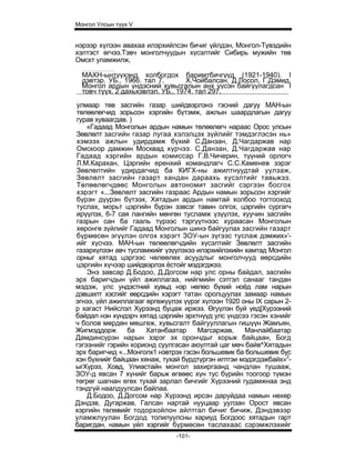 Монгол Улсын түүх V


нэрээр хүлээн авахаа илэрхийлсэн бичиг үйлдэн, Монгол-Түвэдийн
хэлтэст өгчээ.Тэвч монголчуудын хүсэлтийг Сибирь мужийн төв
Омскт уламжилж,

  МАХН-ынтүүхэнд холбогдох баримтбичгүүд (1921-1940). I
  дэвтэр. УБ., 1966. тал 7. :      Х.Чойбалсан, Д.Лосол, Г.Дэмид.
  Монгол ардын үндэсний хувьсгалын анх үүсэн байгуулагдсан I
  товч түүх. 2 дахьхэвлэл. УБ., 1974. тал 297.
улмаар төв засгийн газар шийдвэрлэнэ гэсний дагуу МАН-ын
төлөөлөгчид зорьсон хэргийн бүтэмж, ажлын шаардлагын дагуу
гурав хуваагдав. )
    «Гадаад Монголын ардын намын төлөөлөгч нараас Орос улсын
Зөвлөлт засгийн газар лугаа хэлэлцэх зүйлийг тэмдэглэсэн нь»
хэмээх ажлын удирдамж бүхий С.Данзан, Д.Чагдаржав нар
Омскоор дамжин Москвад хүрчээ. С.Данзан, Д.Чагдаржав нар
Гадаад хэргийн ардын комиссар Г.В.Чичерин, түүний орлогч
Л.М.Карахан, Цэргийн еренхий командлагч С.С.Каменев зэрэг
Зөвлөлтийн удирдагчид ба КИГХ-ны ажилтнуудтай уулзаж,
Зөвлөлт засгийн газарт хандан дараахь хүсэлтийг тавьжээ.
Төлөөлөгчдөөс Монголын автономит засгийг сэргээн босгох
хэрэгт «...Зөвлөлт засгийн газраас Ардын намын зорьсон хэргийг
бүрэн дүүрэн бүтээх, Хятадын ардын намтай холбоо тогтооход
туслах, морьт цэргийн бүрэн зэвсэг тавин олгох, цэргийн сургагч
ирүүлэх, 6-7 сая лангийн мөнгөн тусламж үзүүлэх, хуучин засгийн
газрын сан ба гааль түрээс тэргүүтнээс хураасан Монголын
хөронгө зүйлийг Гадаад Монголын шинэ байгуулах засгийн газарт
бүрмөсөн эгүүлэн олгох хэрэгт ЗОУ-ын зүгээс туслаж дэмжих»'-
ийг хүсчээ. МАН-ын төлөөлөгчдийн хүсэлтийг Зөвлөлт засгийн
газархүлээн авч тусламжийг үзүүлэхээ илэрхийлэхийн хамтад Монгол
орныг хятад цэргээс чөлөөлөх асуудлыг монголчууд өөрсдийн
цэргийн хүчээр шийдвэрлэх ёстойг мэдэгджээ.
    Энэ завсар Д.Бодоо, Д.Догсом нар улс орны байдал, засгийн
эрх баригчдын үйл ажиллагаа, нийгмийн сэтгэл санааг тандан
мэдэж, улс ундэстний хувьд нэр нөлөо бүхий ноёд лам нарын
дэвшилт хэсгийг өөрсдийн хэрэгт татан оролцуулах замаар намын
эгнээ, үйл ажиллагааг өргөжүүлэх үүрэг хүлээн 1920 оны IX сарын 2-
р хагаст Нийслэл Хурээнд буцаж иржээ. Өгуүлэн буй үед[Хурээний
байдал нэн хүндэрч хятад цэргийн эрхтнүүд улс үндсээ гэсэн хэнийг
ч болов мөрдөн мөшгеж, хувьсгалт байгууллагын гишүүн Жамъян,
Жигмэддорж       ба   Хатанбаатар     Магсаржав,    Манлайбаатар
Дамдинсүрэн нарын зэрэг эх орончдыг хорьж байцаан, Богд
гэгээнийг гэрийн хорионд суулгасан аюултай цаг мөч байв^Хятадын
эрх баригчид «...Монголх1 нэвтрэх гэсэн большевик ба большевик бус
хэн бүхнийг байцаан хянаж, тухай бүрдтүргэн илтгэи мэдэгдэжбайх»2-
ыгХүрээ, Ховд, Улиастайн монгол захиргаанд чандлан тушааж,
ЗОУ-д явсан 7 хүнийг барьж өгвөөс хүн тус бүрийн тоогоор түмэн
төгрөг шагнан егөх тухай зарлал бичгийг Хүрээний гудамжнаа энд
тэндгүй наалдуулсан байлаа.
    Д.Бодоо, Д.Догсом нар Хүрээнд ирсэн даруйдаа намын нөхөр
Дэндэв, Дугаржав, Галсан нартай нууцаар уулзан Орост явсан
хэргийн төлөвийг тодорхойлон айлтгал бичиг бичиж, Дэндэвээр
уламжлуулан Богдод толилуулсны хариуд Богдоос хятадын гарт
баригдан, намын үйл хэргийг бүрмөсөн таслахаас сэрэмжлэхийг
                              -101-
 