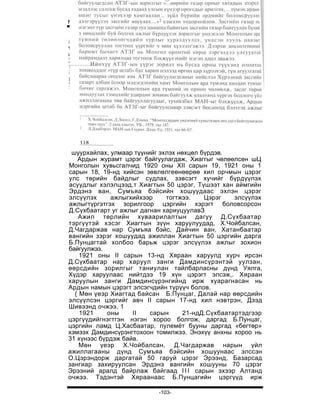 Монгол Улсын түүх V


дөхмийг үзүүлсэн юм.1«Умард, өмнөдөд харилцан нэвтрүүлэх»
үүрэг хүлээсэн Б.Пунцаг, Хиагтын цахилгаан мэдээний газар
ажиллаж байсан Ж.Цэвээн, С.С.Борисов нарын тусламжтайгаар
Хүрээ, Хиагтын хооронд холбоо барих, нууц түлхүүр
1
2
   Л.Бат-Очир. Бодоо сайд: үзэл ба үйлс. УБ., 1991. тал 7.
  Үнэнсонин. I988-XII-4. №231; 1990-
IX-25.                          №226.
* Чехийн нэртзохиолч.
3
   Д.Даш. Борис Захарович Шумяцкий. УБ., 1987. тал 31.




 шуурхайлах, улмаар түүнийг эхлэх нөхцөл бүрдэв.
   Ардын журамт цэрэг байгуулагдаж, Хиаггыг чөлөөлсөн шЦ
Монголын хувьсгалчид 1920 оны XII сарын 19, 1921 оны 1
сарын 18, 19-нд хийсэн зөвлөлгеөнөөрөө хил орчмын цэрэг
улс төрийн байдлыг судлах, зэвсэгт хучийг бүрдүүлэх
асуудлыг хэлэлцээд,т Хиагтын 50 цэрэг, Түшээт хан аймгийн
Эрдэнэ ван, Сумъяа бэйсийн хошуудаас эхлэн цэрэг
элсүүлэх     ажлыгхийхээр     тогтжээ.    Цэрэг    элсүүлэх
ажлыгтүргэтгэх зорилгоор цэргийн хэрэгт боловсорсон
Д.Сүхбаатарт уг ажлыг дагнан хариуцуулавЗ
   Ажил төрлийн хуваарилалтын дагуу Д.Сүхбаатар
тэргүүтэй хэсэг Хиагтын зүүн харуулуудад, Х.Чойбалсан,
Д.Чагдаржав нар Сумъяа бэйс, Дайчин ван, Хатанбаатар
вангийн зэрэг хошуудад ажиллан Хиагтын 50 цэргийн дарга
Б.Пунцагтай холбоо барьж цэрэг элсүүлэх ажлыг зохион
байгуулжээ.
    1921 оны II сарын 13-нд Хяраан харуулд хүрч ирсэн
Д.Сүхбаатар нар харуул занги Дамдинсүрэнтэй уулзан,
өөрсдийн зорилгыг таниулан тайлбарласны дүнд Уялга,
Хүдэр харуулаас нийтдээ 19 хүн цэрэгт элсэж,. Хяраан
харуулын занги Дамдинсүрэнгийнд ирж хуарагнасан нь
Ардын намын цэрэгт элсэгчдийн түрүүч болов.
  { Мөн үеэр Хиагтад байсан Б.Пунцаг, Далай нар өөрсдийн
элсүүлсэн цэргийг авч II сарын 17-нд хил нэвтрэн, Дээд
Шивээнд очжээ. 1
    1921    оны     II   сарын      21-ндД.Сүхбаатартэдгээр
цэргүүдийгнэгтгэн нэгэн хороо болгож, даргад Б.Пунцаг,
цэргийн ламд Ц.Хасбаатар, пулемёт бууны даргад «бегтөр»
хэмээх Дамдинсүрэнгтохоон томилжээ. Энэхүү анхны хороо нь
31 хүнээс бүрдэж байв.
    Мөн үеэр Х.Чойбалсан, Д.Чагдаржав нарын үйл
ажиллагааны дүнд Сумъяа бэйсийн хошуунаас элссэн
О.Цэрэндорж даргатай 50 гаруй цэрэг Эрээнд, Базарсад
зангиар захируулсан Эрдэнэ вангийн хошууны 70 цэрэг
Эрээний аралд байрлаж байгаад I I I сарын эхээр Алтанд
очжээ. Тэдэнтэй Хяраанаас Б.Пунцагийн цэргүүд ирж

                           -103-
 