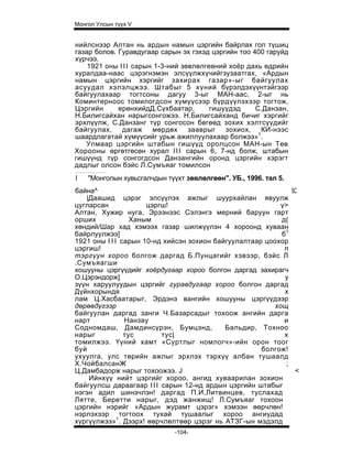 Монгол Улсын түүх V


нийлснээр Алтан нь ардын намын цэргийн байрлах гол түшиц
газар болов. Гуравдугаар сарын эх гэхэд цэргийн тоо 400 гаруйд
хүрчээ.
    1921 оны I I I сарын 1-3-ний зөвлөлгеөний хоёр дахь өдрийн
хуралдаа-наас цэрэгнэмэн элсүүлжхүчийгзузаатгах, «Ардын
намын цэргийн хэргийг захирах газар»-ыг байгуулах
асуудал хэлэлцжээ. Штабыг 5 хүний бүрэлдэхүүнтэйгээр
байгуулахаар тогтсоны дагуу 3-ыг МАН-аас, 2-ыг нь
Коминтерноос томилогдсон хүмүүсээр бүрдүүлэхээр тогтож,
Цэргийн      ерөнхийдД.Сүхбаатар,        гишуүдэд    С.Данзан,
Н.Билигсайхан нарыгсонгожээ. Н.Билигсайханд бичиг хэргийг
эрхлүүлж, С.Данзанг түр сонгосон бөгөөд зохих хэлтсүүдийг
байгуулах,    дагаж     мөрдөх     зааврыг   зохиох,   КИ-нээс
шаардлагатай хүмүүсийг урьж ажиллуулахаар болжээ»1.
   Улмаар цэргийн штабын гишүүд оролцсон МАН-ын Төв
Хорооны өргөтгөсөн хурал I I I сарын 6, 7-нд болж, штабын
гишүүнд түр сонгогдсон Данзангийн оронд цэргийн хэрэгт
дадлыг олсон бэйс Л.Сумъяаг томилсон
I   "Монголын хувьсгалчдын түүхт зөвлөлгөөн". УБ., 1996. тал 5.
байна^                                                         5С
   |Даашид цэрэг элсүүлэх ажлыг шуурхайлан явуулж
цугларсан             цэргш!                                ү>
Алтан, Хужир нуга, Эрээнээс Сэлэнгэ мерний баруун гарт
орших             Ханым                                     д(
хөндий/Шар хад хэмээх газар шилжүүлэн 4 хороонд хуваан
байрлуулжээ]                                                б1
1921 оны I I I сарын 10-нд хийсэн зохион байгуулалтаар цоохор
цэргиш!                                                      п
тэргүун хороо болгож даргад Б.Пунцагийг хэвээр, бэйс Л
.Сумъяагши
хошууны цэргүүдийг хоёрдугаар хороо болгон даргад захирагч
О.Цэрэндорж]                                                 у
зүүн харуулуудын цэргийг гуравдугаар хороо болгон даргад
Дүйнхорындя                                                  х
лам Ц.Хасбаатарыг, Эрдэнэ вангийн хошууны цэргүүдээр
дөрөвдүгээр                                               хощ
байгуулан даргад занги Ч.Базарсадыг тохоож ангийн дарга
нарт            Нанзау                                       и
Содномдаш, Дамдинсүрэн, Бумцэнд,            Бальдир, Тохноо
нарыг           тус       тус|                               х
томилжээ. Үүний хамт «Суртлыг номлогч»-ийн орон тоог
буй                                                   болгож!
ухуулга, улс төрийн ажлыг эрхлэх тэрхүү албан тушаалд
Х.ЧойбалсанЖ                                                 ;
Ц.Дамбадорж нарыг тохоожээ. J                                   <
    Ийнхүү нийт цэргийг хороо, ангид хуваарилан зохион
байгуулсш дараагаар I I I сарын 12-нд ардын цэргийн штабыг
нэгэн адил шинэчлэн! даргад П.И.Литвинцев, туслахад
Лятте, Беретти нарыг, дэд жанжищ! Л.Сумъяаг тохоон
цэргийн нэрийг «Ардын журамт цэрэг» хэмээн өөрчлөн!
нэрлэхээр тогтоох тухай тушаалыг хороо ангиудад
хүргүүлжээ»1. Дээрх! өөрчлөлтөөр цэрэг нь АТЗГ-ын мэдэлд
                              -104-
 