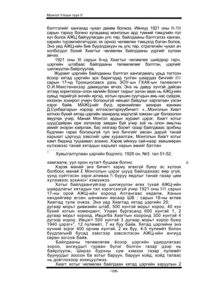 Монгол Улсын түүх V


бэлтгэлийг хангахад чухал дөхөм болжээ. Ийнхүү 1921 оны II-1II
сарын тэрхүү богино хугацаанд монголын ард түмний тэмцлийн гол
хүч болох АЖЦ байгуулагдан улс төр, байлдааны бэлтгэлээ ханган,
харийн түрэмгийлэгчдээс эх орноо челөөлөх тэмцэлд бэлэн болов.
Энэ үед АЖЦ-ийн бие бүрэлдэхүүн нь улс төр, стратегийн чухал ач
холбогдол бүхий Хиагтыг чөлөөлөх байлдааны үүргийг хүлээн
авчээ.
    1921 оны III сарын 6-нд Хиагтыг чөлөөлөх шийдвэр гарч,
цэргийн штабаас байлдааны төлөвлөгөөг бэлтгэн, цэргийг
шилжүүлэн байрлуулав.
    Журамт цэргийн байлдааны бэлтгэл хангагдмагц урьд тогтсон
ёсоор хятад цэргийн эрх баригчдад тулган шаардах бичгийг I I I
сарын 17-нд Троицкосавск дахь ЗОУ-ын ГХАК-ын төлөөлегч
О.И.Макстенекээр дамжуулан өгчээ. Энэ нь давуу хүчтэй дайсан
этгээд хориглосон олон хөлийн боомт газрыг эзлэн авах нь АЖЦ-ийн
хувьд төдийгүй энгийн иргэд, хотын оршин суугчдын амь нас сүйдэж,
ихээхэн хохирол учирч болзошгүй нөхцөл байдлыг харгалзан үзсэн
хэрэг байв. МАЖЦ-ийг бүгд ерөнхийлөн захирах жанжин
Д.Сүхбаатарын нэрээр илгээсэнтэрхүүбичигт: «...Монголын Хиагт
хотноо бүхий хятад цэргийн захиралд мэдтүгэй хэмээн цаг болзоолон
явуулах учир. Манай Монгол ардын журамт цэрэг, Хиагт хотыг
шууд'дайран орж эзлэхээр завдан буй учир зүй нь олон амьтны
амийг энэрэн хайрлаж, бас хязгаар боомт газар байлдваас эрхбиш
будлиан гарах болзошгүй тул энэ бичгийг авсан даруй танай
харьяат цэргүүд зэвсгийг цөм хураалгаж, Монголын Хиагт хотыг
хамт бидэнд тушаавал зохино. Хэрэв ийнхүү сай-наар зөвшөөрөн
хүлээвээс танай хятадын харьяат нарын амийг батлан
1
    Хувьсгалтулаан цэргийн бодлого. 1928 он, №3. тал 51-52.
хамгаалж, уул орон нутагт буцааж болно.                             с
    Хэрэв манай энэ бичигт хариу өгөхгүй буюу эс хүлээх
болбоос манай £ Монголын цэрэг шууд байлдахаас өөр үгүй,
үүнд сүйтгэсэн зэрэг.аливаа ! буруу явдлыг танай газар цөм
хүлээвээс зохино»' хэмээжээ.
    Хотыг байлдаангүйгээр шилжүүлэн өгөх тухай АЖЦ-ийн
шаардлагыг хятадын тал хэрэгсээгүй учир 1921 оны I I I сарын
17-ны орой АЖЦ-ийн хороод Алтангаас хөдөлж, Ханын
хөндийгөөр өгсөн шөнөжин явсаар ШВ : сарын 18-ны өглөе
Хиаггад тулж очжээ. Энэ үед Хиагтад хятад цэргийн 25;       :
дугаар морьт дивизийн штаб, 500 хүнтэй морьт хороо, 40 хүн
бүхий хотын комендант, Улаан бургасанд 600 хүнтэй 1, 2
дугаар морьт хороод, Ивцэгба Хиагтын хооронд 300 хүнтэй 4
дүгээр хороо, Ивцэгт 500 хүнтэй 3 дугаар морьт хороо буюу
1940 цэрэг»2, 12 пулемёт, 7 их буу байв. Хятад цэргийни энэ
хүчний эсрэг 400 орчим хүнтэй, 2 их буу, 4-5 пулемёт болон
буудлагынВ бусад зэвсгээр зэвсэглэсэн АЖЦ-ийн ангиуд
сөрөн зогсож байв.
    Байлдааны төлөвлөгөө ёсоор цэргийн удирдлагаас
хороо, ангиудыгI гурван бүлэг болгон газар дээр нь
байрлуулж, Ширээ бурхны сүм хэмээх газар пулемёт
буунуудыг зоосон ба хотыг баруун, баруун хойд, хойд талаас
нь довтлохоор зохицуулжээ.
    Хиагт хотыг чөлөөлөх байлдаан хятад цэргийн харуулын 2
                              -106-
 