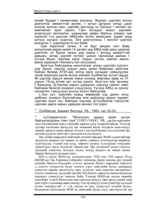 Монгол Улсын түүх V


хүнийг буудан I хөнөөснөөр эхэлжээ. Журамт цэргийн анхны
довтолгоо амжилттай өрнөж, I хотын дотроос хятад цэрэг
олноор зугатан гарч, цэргийн эрхтнүүд нь Оросын I хилийн зүг
хамгаалал эрэн оджээ. Гэвч хятадын морьт цэргийи-
эсэргүүцэл үргэлжлэн, ширүүнээр дайрч байсны улмаас сум
хэрэгсэл t-ть дууссан АЖЦ-ийн хүчин мөхөсдөж, үдийн хирд
хотоос холдон ухарчээ. Энэ довтолгоош I монгол цэргээс
алагдсан 7, шархадсан 6 хүн байв.
    Сум хэрэгслээ татаж, 2 их бууг авчран галт байр
эзлүүлсний дараа оройн I 4 цагийн үед АЖЦ хоёр дахь удаагаа
довтолж, их бууны галын дор хороо I ангиуд амжилттай
давшин, хятад цэргийг хотоос шахан гаргасанд дайсан I
этгээд Ивцэг, Бөхлөө зэрэг газрыг чиглэн зайлан явжээ.
Шөнө харанхуй I болмогц гал зогсоожээ.
    Хиагтын байлдааны ажиллагааг улаан цэргийн сургагч
нар Эрээн нарсны нуруун дахь хянах байрнаас ажиглаж
байсан бөгөөд АТЗГ-аас хотод орох хугацааг хойшлуулах
тухай мэдэгдэн ирсэн ёсоор жанжин Сүхбаатар хотын гадуур
90 цэргээр харуул манаа тавьж хоноод, маргааш өдөр нь I I I
сарын 19-нд өглөө эрт хотод оржээ. Хиагтын ойр орчимд
Г.Бумцэнд, Д.Нанзад нарын удирдсан цэргүүд гаминг хөөн
байлдаж багагүй хохирол учруулжээ. Үүгээр АЖЦ эх орноо
чөлөөлөх тэмцэлдээ анхны ялалт байгуулав.
   [_Хүн хүч, зэвсгийн хувьд өөрөөсөө хэд дахин илүү
дайсныг хохирол багатайгаар ялж дийлэхэд ардын журамт
цэргийн зориг хүч, байлдах чад-вар, Д.Сүхбаатар тэргүүтэй
цэргийн дарга нарын удирдах авъяас гол үүрэг
1
    Сүхбаатар. Баримт бичгүүд. УБ., 1983. тал 32-33.
2
       Ц.Самдангэлэг.        "Монголын       ардын       арми     үүсэж
байгуулагдсаны товч түүх" ( 1921-1924). УБ., сан бол нийгмийн
доод хэсгийнхний хувьд тэмцлийн зорилго илүү тодорхой байлаа. Үнэхээр
тусгаар тогтнолын жилүүдэд эрх чөлөөний амтыг мэдэрсэн монголчууд
харийн дарлалд дахин орохыг огтхон ч хүсээгүй бөгөөд улс үндэсний эрх
ашгийн үүднээс нийтээрээ эвлэлдэн нэгдэх болжээ.
    Цаг үеийн шаардлага нийгмийн хүчний харьцааг МАН-д ашигтайгаар
эргүүлсэн нөхцөлд тус намаас эх оронч, дэвшилт үзэлтнүүдээр өөрийгөө
хурээлүүлж, тэдний нэр хүнд, хөрөнгө хүчинд тулгуурлан тэмцлийн
зорилгодоо хүрэх бодлогыг баримтлав. Эрх чөлөөний төлөө тэмцэлд
ундэсний хэмжээнд эвлэлдэн нэгдэх энэхүү бодлого нь намын анхны
баримт бичгүүдэд тусгалаа олжээ.
    ЗОУ-д очсон МАН-ын төлөөлөгчдөөс 1920 оны VIII сарын 29-нд
(Ж(б)Н-ын Төв Хорооны Сибирийн товчооны Дорно дахины ард түмний
секцийн Монгол-Түвэдийн хэлтэст өргөсөн бичигт өөрсдийн зорилгоо
«...сонгох тушаалтан буюу түшмэд зэрэг нийгмийн бусад давхраанд
түшиглэн харийн эрхшээлээс гарч, хутагтыг хаан ширээнд өргөмжлөх»1
хэмээн томъёолж, үндэсний эвслийг буй болгох зорилгоо намын бодлогын
төвшинд дэвшүүлэн тавьсан байв. Улмаар МАН-ын анхны мөрийн
хөтөлбөрт «хэрэв Монголын өөр суртлын намууд гарч ирээд манай хоёр
зүйл хэрэгт тусалмаар аваас мөнхүү тэдгээр намууд лугаа тухай бүр хэлэлцэн
хучин хавсарсугай...»2 гэж заасан нь нам, хувьсгалт хүчний бодит-
боломжоос^шалтгаалан МАН нь нийгмийн бусад хэсэг нам бүлэгтэй түр

                                  -107-
 