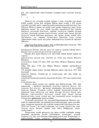 Монгол Улсын түүх V


авч, хүн төрөлхтний нийтлэгжамыг ухааран шинэ зуунтай золгож
байна.
*      *      *
    Монгол улс дэлхийн хуурай газрын 1 хувь, дэлхийн хүн амын
0,004 хувийг эзэлж буй хөгжиж байгаа орон хэдий ч XX зууны
дэлхийн түүхийн эерэг, сөрөгбүхнийгхуваалцахньзүйёсныхэрэг юм.
ХХзуун Монгол орныг аж ахуйн олон үеийн хоцрогдол, ядуу зүдүү
байдлаас чөлөөт зах зээл, эдийн засгийн харьиангуй бие даасан
байдалд, үндэсний боолчлол, харийн эзэгнэлээс төрийн тусгаар
тогтнол, үндэсний хөгжил цэцэглэлтэнд, хүний наад захын эрхгүй,
бүдүүлэг дорой байдлаас ардчилал, эрх чөлөө, орчин үеийн соёл
иргэншилд, улс төрийн түгжигдмэл байдлаас олон улсын
харилцааны амин чухал асуудлыг шийдвэрлэхэд идэвхитэй оролцох
байдалд
1
     Хүрээлэн буй орчин, хегжил. Рио-де-Жанейрогийн тунхаглал. 1992
    МОН (95)6 G8I (A) 5G (99),тал2-8.
шилжүүлсэн бөлгөө. Эдгээр ололт нь монгол түмний сайтар билэг,
шамдал зүтгэл, шаггүй үнэ цэнээр олдсон юм.
    Өнгөрч буй зуунд Монгол улс эргэлтийн шинж бүхий гурван их
                                                                !
тэсрэлт,
өөрчлөлтөнд өртсөн юм. Эхнийх нь 1636 онд өмнөд Монгол
Манжид
эзлэгдсэнээс хойш 275 жил, 1691 онд Халх Монгол Манжид дагаар
орсноос
хойш 220 жил, 1756 онд Ойрад Монгол харийн түрэмгийлэлд
автсанаас                                                   хойш
155 жилийн дараа туурга тусгаар байдлаа дахин сэргээсэн 1911 оны
үндэсний
хувьсгал байлаа. Хэдийгээр эл хувьсгалын үйл явц хөрш их
гүрнүүдийн                                                      
дээрэнгүй бодлогын үүднээс тасалдсан боловч, 1921 оны хувьсгалын
шууд                                                            
угтал болсон юм.                                                  
    Монгол оронд анхны улс төрийн нам байгуулагдаж, 1921 оны
хувьсгалыг | оройлон манлайлж, ялалтанд хүргэсэн бүлгээ. Энэ
хувьсгал бол агуулга     ■ шинж чанараараа үндэсний ардчилсан
хувьсгал байлаа. Тухайлж хэлбэл, харийн түрэмгийлэгчдийг эх
орноосоо хеөн зайлуулж, улс орны тусгаар тогтнол, бүрэн эрхт
байдлыг сэргээснээрээ ундэсний, хуний наад захын эрхгүй
бурангуй ёсыг халж, хүний эрх, эрх чөлөөний амтыг мэдрүүлж
эхэлснээрээ ардчилсан хувьсгал байв.
    Үндэсний ардчилсан чиг шугамыгбаримжаалсан Монгол улс
нийгэм-эдийнзасгийн гүнзгийөөрчлөлтхийхзамдорж, орон нутгийн
засаг захиргааг ардчилах үйл хэргийг амжилттай хэрэгжүүлсэн юм.
1924 онд Улсын 1 их хурал хуралдаж, тус улсын туүхнээ анх удаа
Үндсэн хууль батлан, Ардын эрхт Бүгд Найрамдах улсыг
тунхаглажээ.
    Хувьсгалын эхний жилүүдэд улс орны хэтийн төлөвийн талаар
үндэсний ардчилсан болон туйлширсан коммунист хучний
хооронд улс төр, үзэл бодлын зөрөлдөөн үүссэн юм. Коминтерн эл
зөрөлдөөнийг улам дэвэргэн, МАХН-ыгдотор ньбаруунтан,
                                -11-
 