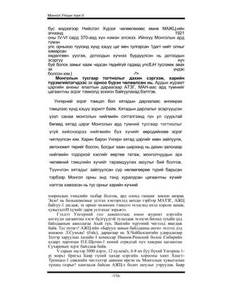 Монгол Улсын түүх V


бус мэдээгээр Нийслэл Хүрээг чөлөөлөхөөс өмнө МАЖЦ-ийн
эгнээнд                                                      1921
оны IV-VI сард 370-аад хүн нэмэн элсжээ. Ийнхүү Монголын ард
түмэн
улс орныхоо түүхэнд хүнд хэцүү цаг мөч тулгарсан 1дагт нийт олныг
хамарсан
хөдөлгөөн үүсгэж, дотоодын хүчнээ бүрдүүлсэн нь дотоодын
эсэргүү                                                       хүч
буй болох замыг хааж чадсан төдийгүй гадаад yncfLiH тусламж авах
эх                                                          үндэс
болсон юм.|                              -^>
    Монголын тусгаар тогтнолыг дахин сэргээж, харийн
түрэмгийлэгчдээс эх орноо бүрэн чөлөөлсөн нь. Ардын журамт
цэргийн анхньг ялалтын дараагаар АТЗГ, МАН-аас ард түмнийг
цагаантны эсрэг тэмиэлд зохион байгуулахад бэлтгэв.

   Унгерний эсрэг тэмцэл бол хятадын дарлалаас ангижрах
тэмцлээс хүнд хэцүү зорилт байв. Хятадын дарлалыг эсэргүүцсэн
үзэл санаа монголын нийгмийн сэтгэлгээнд гүн ул суурьтай
бөгөөд хятад цэрэг Монголын ард түмний тусгаар тогтнолыг
үгүй хийснээрээ нийгмийн бүх хүчийг өөрсдийнхөө эсрэг
чиглүүлсэн юм. Харин барон Унгерн хятад цэргийг хөөн зайлуулж,
автономит төрийг босгон, Богдыг хаан ширээнд нь дахин залснаар
нийгмийн тодорхой хэсгийг өөртөө татаж, монголчуудын эрх
чөлөөний тэмцлийн хучийг тарамдуулах аюулыг бий болгов.
Түүнчлэн хятадыг зайлуулсан сүр нөлөөгөөрөө түрий барьсан
тэрбээр Монгол орны энд тэнд хуралдсан цагаантны хүчийг
нэгтгэх хэмээсэн нь тус орныг харийн хүчний

хоорондын тэмцлийн талбар болгож, ард олонд гамшиг зовлон авчрав.
Эцэо! нь большевизмыг устгах хэнээрхэлд автсан тэрбээр МАТЗГ, АЖЦ
байгуу-1 лагдаж, эх орноо чөлөөлөх тэмцлээ эхэлсэнд ихэд хорсон занаж,
хувьсгалтИ хүчийг дарж устгахыг зорьжээ.
    Гэхдээ Унгерний гол давшилтаас өмнө журамт цэргийн
ангиуди цагаантны хэсэг бүлгүүдтэй тулалдаж эхэлсэн бөгеөд тухайн үед
байлдааным ажиллагаа Ахай гүн, Вангийн хүрээний чиглэлд явагдаж
байв. Тус нутагт! АЖЦ-ийн «Баруун замын байлдааны анги» эхлээд дэд
жанжин Л.Сумъяа! (бэйс), дараагаар нь Х.Чойбалсангийн удирдлагаар
Зэлтэр харуулын хилийн I комиссар Иванов-Римский болон Сибирийн
алдарт партизан П.Е.Щетин-1 киний отрядтай хүч хавсран цагаантан
Сухаревын эсрэг байлдаж байв.
    V сарын эцсээр 3000 цэрэг, 12 пулемёт, 6-8 их буу бүхий Унгерны 1-
р| морьт бригад Баяр гүний цахар цэргийн хорооны хамт Хиагт-
Троицко-1 савскийн чиглэлээр давшин ирсэн нь Монголын хувьсгалын
түшиц газрыг! хамгаалж байсан АЖЦ-т бодит аюулыг учруулав. Баяр

                                -110-
 