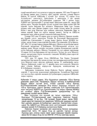 Монгол Улсын түүх V


гүний манлай анги I гол хүчнээсээ түрүүлэн давшиж, 1921 оны VI сарьгн 4-
нд Цагаан даваан дахь I монгол, орос цэргийг довтлон, улмаар Ивцэгт
байсан 70 хүнтэй АЖЦ-ийн I хүчийг бут цохиж, VI сарын 6-нд
Алтанбулагт довтолжээ. Байлдааны I ажиллагаа 3 цаг орчим
үргэлжилж, жанжин Д.Сухбаатарын удирдсан 700 I орчим цэрэг
АДБНУ-ын Сретенскийн 2 дугаар морьт бригадын моры ба ; явган 800
орчим цэрэг, Читийн батарейн туслах хүчний хамт Баяр гүний 500-700
цэргийг тосон байлдаж бут цохижээ. Шархадсан Баяр гүнг Гялаан
нуурын хойд дахь Цагаан суврага гэдэг газарт олзлон авсан ба зугатсан
болон i мөн үеэр Хиагтын зүүн хойноос довтолсон Хараагийн Дарь эх
ламын цэргийг Ерөө гол хүртэл мөрдөн хөөжээ. Эдгээр нь АЖЦ-ээс
цагаантны эсрэг хийсэн анхны томоохон байлдаан болно.
     Улмаар 1921 оны VI сарын дунд үе хүртэл Монгол, Оросын хилийн
янз бүрийн хэсэгт довтолсон Унгерн ба Резухиний бригадынэсрэг
АДБНУ-ын Сретенскийн 2 дугаар морьт бригад болон МАЖЦ нэг
талаас, нөгөө талаас улаан цэргийн буучийн 35-р дивизийн 103-р бригад,
307, 309; 312 дугаар хороод хавчин байлджээ. Монгол нутагтбуцаж орсон
Резухиний цагаантныг Х.Чойбаяоан, П.Е.Щетинкиний нэгдсэн хүч
мөрдөн хөөж, Модон хөлийн тосгоноос ухарсан Казаграндын цэргийг
нэхэн байлдаж дийлжээ. Ийнхүү Унгерний гол хүч сарнин тархсанаар
VI сарын 14-15-нд байлдааны гал түр зогсжээ. Чухам энэ үеэс Монгол
орныг цагаантнаас бүрэн чөлөөлөх тэмцлийг МАЖЦ улаан цэрэгтэй
хамтран хийх болжээ.
     1921 оны VI сарын 16-нд ОК(б)Н-ын Төв Хороо Унгерний
цагаантныг бүр мөсөн бут цохин устгаж, хил хязгаараа аюулгүй болгохын
тулд Монголд цэрэг оруулах шийдвэр гаргав. Уг шийдвэрцйн дагуу
Эрхүүд байрласан j-лаан тугт V армийн анги нэгтгэлүүдээс Монголд
орох «Аялан байлдах корпус»-ыг бүрдүүлж, командлагчаар нь
К.А.Нейманыг тохоожээ.
      Байлдааны телөвлөгөө ёсоор Нийслэл Хүрээг дайлаар мордох
цэргийг 3 чиглэлээр хөдөлгөхөер шийдвэрлэж, Алтанбулаг-Хүрээний
гол чиглэлд Бүх цэргийн жанжин Д.Сүхбаатарын удирдсан АЖЦ-ийн
морьт хороод,
Кубанийн V морьт дивиз, 35-р буудлагын дивизийн 103-р бригад
дивизийн дарга В.В. Писаревын; баруун чиглэлд Х.Чойбалсангийн
Баруун замын тус-гай анги, Улаан цэргийн 105-р бригад,
К.К.Рокоссовскийн захирсан 35-р морьт хорооны нэгдсэн хүч
105-р бригадын дарга бөгөөд комиссар Б.Р.Терпиловскийн;
зүүн чиглэлд АДБНУ-ын Сретенскийн 2-р морьт бригад МАЖЦ-
ын штабын дарга П.И.Литвинцевийн удирдлагаар тус тус
давшихаар тушаал авсан байна.
    Мөн түүнчлэн гол хүчний ар талыг хамгаалж, 104-р
 бригадыг П.Е.Щетинкиний хамт томилжээ. Нийслэл Хүрээг
 чөлөөлөхөөр 12 их буу, 156 пулемёт бүхий морьт, явган 9300
 гаруй цэрэгтэй томоохон хүч хөдөлжээ.' МАХЦ-ийг удирдах үүргийг
 Бүх цэргийн жанжин Д.Сүхбаатарт даалгаж, Зөвлөлтийн улаан
 цэрэг ба АДБНУ-ын АХЦ-ийи анги нэгтгэлүүдийг ерөнхийлөн
 захирах эрхийг К.Л.Нейманд хүлээлгэсэн байв.
     Нийслэл Хүрээг чөлөөлөх үйл ажиллагаа богино хугацаанд
 амжилттай төгсч, VII сарын 6-нд их цэргийн тэргүүн ангиуд
 Хүрээнд орж, утасны хороо зэрэг чухал газруудыг өөрийн мэдэлд
 авсан ба V] I сарын 8-нд гол хүч МАТЗГ, НТХ-ны хамтаар иржээ.

                                 -111-
 