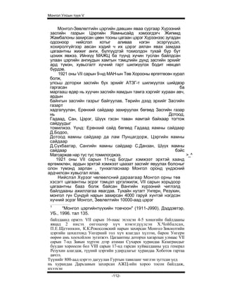 Монгол Улсын түүх V


     Монгол-Зөвлөлтийн цэргийн давшин яваа сургаар Хүрээний
 засгийн газрын Цэргийн Яамнысайд хэмээгдэгч Жигмид
 Жамбалоны захирсан цөөн тооны цагаан цэрэг Хүрээнээс зугадан
 одсоноор    нийслэл     хотыг   аливаа    нэгэн   эсэргүүцэл,
 хохиролгүйгээр авсан хэдий ч их цэрэг аялан явах замдаа
 цагаантны жижиг анги, бүлгүүдтэй тохиолдон тухай бүр бут
 цохиж явжээ. Ийнхүү МАЖЦ ба түүнд хүчин туслан байлдсан
 улаан цэргийн ангиудын хамтын тэмцлийн дүнд засгийн эрхийг
 ард түмэн, хувьсгалт хүчний гарт шилжүүлэх бодит нөхцөл
 бүрдэв.
     1921 оны VII сарын 9-нд МАН-ын Төв Хорооны өргөтгөсөн хурал
 болж,
 улсьш доторхи засгийн бух эрхийг АТЗГ-т шилжүүлэх шийдвэр
 гаргасан                                                     ба
 маргааш өдөр нь хуучин засгийн яамдын тамга хэргийг хураан авч,
 ардын
 байнгын засгийн газрыг байгуулав. Төрийн дээд эрхийг Засгийн
 газарт
 хадгалуулан, Ерөнхий сайдаар захируулах бөгөөд Засгийн газар
 нь                                                      Дотоод,
 Гадаад, Сан, Цэрэг, Шүүх гэсэн таван яамтай байхаар тогтож
 сайдуудыг
 томилжээ. Үүнд: Ерөнхий сайд бөгөөд Гадаад яамны сайдаар
 Д.Бодоо,
 Дотоод яамны сайдаар да лам Пунцагдорж, Цэргийн яамны
 сайдаар
 Д.Сүхбаатар, Сангийн яамны сайдаар С.Данзан, Шүүх яамны
 сайдаар                                                    бэйс
 Магсаржав нар тус тус томилогджээ.                              >_^
    1921 оны VII сарын 11-нд Богдыг хэмжээт эрхтэй хаанд
өргөмжлөн, ардын эрхтэй хэмжээт цаазат засгийг явуулах болсныг
олон түмэнд зарлан , тунхагласнаар Монгол оронд үндэсний
ардчилсан хувьсгал ялав.
     Нийслэл Хүрээг чөлөөлсний дараагаар Монгол орны төв
 хэсэгт цагаантны эсрэг тэмцэл үргэлжилж, VII сарын хорьдоор
 цагаантны бааз болж байсан Вангийн хүрээний чиглэлд
 байлдааны ажиллагаа явагдав. Тухайн нутагт Унгерн, Резухин,
 монгол гүн Сундуй нарын захирсан 4000 гаруй хүнтэй нэгдсэн
 хүчний эсрэг Монгол, Зөвлөлтийн 10000-аад цэрэг
 1
        "Монгол цэргийнтүүхийн товчоон" (1911-J990). Дэддэвтэр.
 УБ., 1996. тал 135.
 байлдаанд оржээ. VII сарын 16-наас эхэлсэн 4-5 хоногийн байлдааны
 явцад 2 нисэх онгоцоор хүч нэмэгдүүлсэн Х.Чойбалсан,
 П.Е.Щетинкин, К.К.Рокоссовский нарын захирсан Монгол-Зөвлөлтийн
 цэргийн цохилтонд Унгерний гол хүч ялагдал хүлээн, барон Унгерн
 өөрөө амь хоохойлон зугатжээ. Цагаантны доторхи хагарлын улмаас VII
 сарын 7-нд Заяын хүрээн дээр атаман Сухарев хурандаа Казаграндыг
 буудан хороосон бол VIII сарын 17-нд гарсан хуйвалдааны үед генерал
 Резухин алагдаж, түүний цэргийн удирдлагыг хурандаа Хоботов гартаа
 авчээ.
Түүнийг 800-аад цэргээ дагуулан Гуртын тавиланг чиглэн зугтсан үед
нь хурандаа Дарьзавын захирсан АЖЦ-ийн хороо тосон байлдаж,
ихээхэн
                               -112-
 