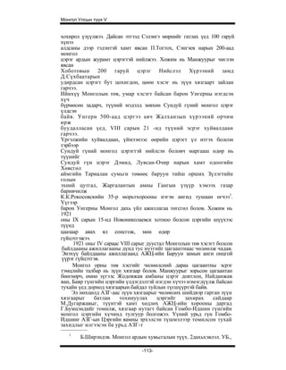 Монгол Улсын түүх V


хохирол үзүүлжээ. Дайсан этгээд Сэлэнгэ мөрнийг гатлах үед 100 гаруй
хүнээ
алдсаны дээр тэдэнтэй хамт явсан П.Тогтох, Сэнгэев нарын 200-аад
монгол
цэрэг ардын журамт цэрэгтэй нийлжээ. Хожим нь Манжуурыг чиглэн
явсан
Хоботовын 200 гаруй цэрэг Нийслэл Хүрээний замд
Д.Сүхбаатарын
удирдсан цэрэгт бут цохигдон, цөөн хэсэг нь зүүн хязгаарт зайлан
гарчээ.
Ийнхүү Монголын төв, умар хэсэгт байсан барон Унгерны нэгдсэн
хүч
бүрмөсөн задарч, түүний мэдэлд зөвхөн Сундуй гүний монгол цэрэг
үлдсэн
байв. Унгерн 500-аад цэргээ авч Жалханзын хүрээний орчим
ирж
буудалласан үед, VIII сарын 21 -нд түүний эсрэг хуйвалдаан
гарчээ.
Үргэлжийн хуйвалдаан, үймээнээс өөрийн цэрэгт үл итгэх болсон
тэрбээр
Сундуй гүний монгол цэрэгтэй нийлсэн боловч маргааш өдөр нь
түүнийг
Сундуй гүн цэрэг Дэмид, Лувсан-Очир нарын хамт одоогийн
Хөвсгөл
аймгийн Тариалан сумьгн төвөөс баруун тийш орших Зүлэгтийн
голын
эхний цутгал, Жаргалантын амны Гангын үзүүр хэмээх газар
баривчилж
К.К.Рокосовскийн 35-р морьтхорооны нэгэн ангид тушаан өгчээ1.
Үүгээр
барон Унгерны Монгол дахь үйл ажиллагаа төгсгөл болов. Хожим нь
1921
оны IX сарын 15-нд Новониколаевск хотноо болсон цэргийн шүүхээс
түүнд
цаазаар авах ял сонсгож, мөн өдөр
гүйцэтгэжээ.
     1921 оньг IV сараас VIII сарыг дуустал Монголын төв хэсэгт болсон
байлдааны ажиллагааны дүнд тус нутгийг цагаантнаас чөлөөлж чадав.
Энэхүү байлдааны ажиллагаанд АЖЦ-ийн Баруун замын анги онцгой
үүрэг гүйцэтгэв.
     Монгол орны төв хэсгийг чөлөөлсний дараа цагаантны эсрэг
тэмцлийн талбар нь зүүн хязгаар болов. Манжуурыг зорьсон цагаантан
бөөгнөрч, өмнө зүгээс Жодовжав амбаны цэрэг довтлон, Найданжав
ван, Баяр гүнгийн цэргийн үлдэгдэлтэй нэгдэн хүчээ нэмэгдүүлж байсан
тухайн үед дорнод хязгаарын байдал туйлын түгшүүртэй байв.
     Эл нөхцөлд АЗГ-аас зүүн хязгаарыг чөлөөлөх шийдвэр гарган зүүн
хязгаарыг     батлан    тохинуулах      цэргийг   захирах     сайдаар
М.Дугаржавыг, түүнтэй хамт хөдлөх АЖЦ-ийн хорооны даргад
Г.Бумцэндийг томилж, хязгаар нутагт байсан Гомбо-Идшин гүнгийн
монгол цэргийн хүчинд тулгуур болгожээ. Үүний урьд гүн Гомбо-
Идшинг АЗГ-ын Цэргийн яамны эрхэлсэн түшмэлээр томилсон тухай
захидлыг илгээсэн ба урьд АЗГ-т
   1
        Б.Ширэндэв. Монгол ардын хувьсгалын түүх. 2дахьхэвлэл. УБ.,

                                -113-
 