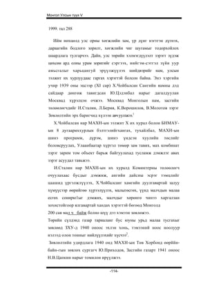 Монгол Улсын түүх V


1999. тал 288

   Ийм нөхцөлд улс орны хөгжлийн зам, үр дүнг нэгтгэн дүгнэх,
дараагийн бодлого зорилт, хөгжлийн чиг шугамыг тодорхойлох
шаардлага тулгарчээ. Дайн, улс төрийн хэлмэгдүүлэлт зэрэгт зүдэж
цөхсөн ард олны урам зоригийг сэргээх, нийгэм-сэтгэл зүйн уур
амьсгалыг харьцангуй эрүүлжүүлэх шийдвэрийг нам, улсын
ээлжит их хурлуудаас гаргах хэрэгтэй болсон байна. Энэ хэргийн
учир 1939 оны эцсээр (XI cap) Х.Чойбалсан Сангийн яамны дэд
сайдаар    дөнгөж     тавигдсан    Ю.Цэдэнбал      нарыг   дагалдуулан
Москвад хүрэлцэн очжээ. Москвад Монголын нам, засгийн
төлөөлөгчдийг И.Сталин, Л.Берия, К.Ворошилов, В.Молотов зэрэг
Зөвлөлтийн эрх баригчид хүлээн авч уулзжээ.1
   Х.Чойбалсан нар МАХН-ын ээлжит X их хурал болон БНМАУ-
ын 8 дугаариххурлын бэлтгэлийгхангах, тухайлбал, МАХН-ын
шинэ      программ,    дүрэм,     шинэ    үндсэн    хуулийн    төслийг
боловсруулах, Улаанбаатар хүртэл төмөр зам тавих, мах комбинат
зэрэг зарим том объект барьж байгуулахад тусламж дэмжлэг авах
зэрэг асуудал тавьжээ.
   И.Сталин нар МАХН-ын их хуралд Коминтерны төлөөлөгч
очуулахаас бусдыг дэмжиж, ангийн дайсны эсрэг тэмцлийг
цаашид үргэлжлүүлэх, Х.Чойбалсанг хамгийн дуулгавартай залуу
хүмүүсээр өөрийгөө хүрээлүүлэх, малыгөсгөх, үүнд малчдын малаа
есгөх сонирю1ыг дэмжих, малчдыг хөрөнгө чинээ харгалзан
зохистойгоор ялгавартай хандах хэрэгтэй бөгөөд Монголд
200 сая мал ч байж болно шүү дээ хэмээн зөвлөжээ.
Төрийн сүлдэнд газар тариаланг бус юуны урьд малаа тусгахыг
зөвлөөд ЗХУ-д 1940 оноос эхлэн хонь, тэмээний ноос ноолуур
нэлээд олон тонныг нийлүүлэхийг хүсчээ2.
 Зөвлөлтийн удирдлага 1940 онд МАХН-ын Төв Хорбонд өөрййн-
байн-гын зөвлөх сургагч Ю.Приходов, Засгийн газарт 1941 оноос
Н.В.Цапкин нарыг томилон ирүүлжээ.


                                  -114-
 