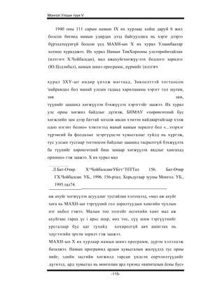 Монгол Улсын түүх V


      1940 оны 111 сарын намын IX их хурлаас хойш даруй 6 жил
болсон бөгөөд намын удирдах дээд байгууллага нь хэрэг дээрээ
бүрэлдэхүүнгүй болсон үед МАХН-ын X их хурал Улаанбаатар
хотноо хуралджээ. Их хурал Намын ТөвХорооны улстөрийнтайлан
(илтгэгч Х.Чойбалсан), мал ажахуйгхөгжүү-лэх бодлого зорилго
(Ю.Цэдэнбал), намын шинэ программ, дүрмийг (илтгэгч


хурал ЗХУ-ыг өндөр үнэлж магтаад, Зөвлөлттэй тогтоосон
'найрамдал бол манай улсын гадаад харилцааны хэрэгг гол шyraм,
зөв                                                               зам,
түүнийг цаашид хөгжүүлэн бэхжүүлэх хэрэгтэйг заажээ. Их хурал
улс орны хөгжил байдлыг дүгнэж, БНМАУ «хөрөнгөтний бус
хөгжлийн зам дээр баттай зогсож авсан хэмээн найдвартайгаар хэлж
одоо нэгэнт болно» хэмээгээд манай намын зорилго бол «...эзэрхэг
түрэмгий ба феодалыг эсэргүүцсэн хувьсгалыг туйлд нь хүргэж,
тус улсын тусгаар тогтносон байдлыг цаашид тасралтгүй бэхжүүлэх
ба түүнийг хөрөнгөтний биш замаар хөгжүүлэх явдлыг хангахад
оршино» гэж заажээ. X их хурал мал

  .Л.Бат-Очир.        Х^ЧойбалсаигУБтт^ТбТТал       156.     Бат-Очир
      ГХ.Чойбалсан. УБ., 1996. 156-ртал; Хорьдугаар зууны Монгол. УБ.,
      1995.тал74.

аж ахуйг хогжүүлэх асуудлыг тусгайлан хэлэлцээд, «мал аж ахуйг
хөга нь МАХН-ын тэргүүний гол зорилтуудын хамгийн чухлын
нэг ньбол гэжээ. Малын тоо толгойг өсгөхийн хамт мал аж
ахуйгаас гарах үс i арьс шир, өөх тос, сүү шим тэргүүтнийг
урсгалаар бус цаг тухайд            хохиролгүй авч ашиглах нь
эдүгээгийн эрхэм зорилт гэж заажээ.
МАХН-ын X их хурлаар намын шинэ программ, дүрэм хэлэлцэж
баталжээ. Намын программд ардын хувьсгалын жилүүдэд тус орны
нийг; эдийн засгийн хөгжилд гарсан үндсэн еөрчлөлтүүдийг
дүгнээд, ард хувьсгал нь монголын ард түмэнд «капиталын ёсны бус»

                                  -115-
 