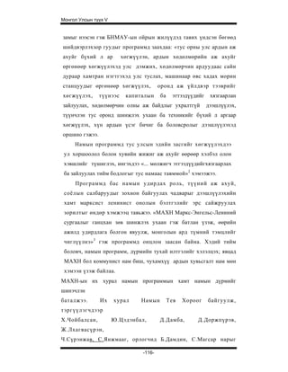 Монгол Улсын түүх V


замыг нээсэн гэж БНМАУ-ын ойрын жилүүдэд тавих үндсэн бөгөөд
шийдвэрлэхзор гуудыг программд заахдаа: «тус орны улс ардын аж
ахуйг бүхий л ар          хөгжүүлэн, ардын хөдөлмөрийн аж ахуйг
өргөнөөр хөгжүүлэхэд улс дэмжих, хөдөлмөрчин ардуудаас сайн
дураар хамтран нэгтгэхэд улс туслах, машинаар өвс хадах морин
станцуудыг өргөнөөр хөгжүүлэх,           оронд аж үйлдвэр тээврийг
хөгжүүлэх,      түүнээс    капиталын     ба    эттээдүүдийг    хязгаарлан
зайлуулах, хөдөлмөрчин олны аж байдлыг ухралтгүй              дээшлүүлэх,
түүнчлэн тус оронд шинжлэх ухаан ба техникийг бүхий л аргаар
хөгжүүлэх, хүн ардын үсэг бичиг ба боловсролыг дээшлүүлэхэд
оршино гэжээ.
     Намын программд тус улсын эдийн засгийг хөгжүүлэхдээ
 ул хоршоолол болон хувийн жижиг аж ахуйг өөрөөр хэлбэл олон
 хэвшлийг түшиглэх, ингэхдээ «... мөлжигч этгээдүүдийгхязгаарлах
 ба зайлуулах тийм бодлогыг тус намаас тавммой» 2 хэмээжээ.
     Программд бас намын удирдах роль, түүний аж ахуй,
 соёлын салбаруудыг зохион байгуулах чадварыг дээшлүүлэхийн
 хамт марксист ленинист онолын бэлтгэлийг эрс сайжруулах
 зорилтыг өндөр хэмжээц тавьжээ. «МАХН Маркс-Энгельс-Лениний
 сургаалыг ганцхан зөв шинжлэх ухаан гэж батлан үзэж, өөрийн
 ажилд удирдлага болгон явуулж, монголын ард түмний тэмцлийг
 чиглүүлнэ» 3 гэж программд онцлон заасан байна. Хэдий тийм
 боловч, намын программ, дүрмийн тухай илтгэлийг хэлэлцэх; явцад
 МАХН бол коммунист нам биш, чухамхүү ардын хувьсгалт нам мөн
 хэмээн үзэж байлаа.
МАХН-ын их хурал намын программын хамт намын дүрмийг
шинэчлэн
баталжээ.       Их    хурал     Намын         Тев   Хороог    байгуулж,
тэргүүлэгчдээр
Х.Чойбалсан,          Ю.Цэдэнбал,        Д.Дамба,       Д.Доржпүрэв,
Ж.Лхагвасүрэн,
Ч.Сүрэнжав, С.Янжмааг, орлогчид Б.Дамдин, С.Магсар нарыг

                                 -116-
 