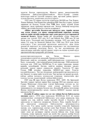 Монгол Улсын түүх V


зүүнтэн болгон сөргөлдүүлж, Монгол оронд зөвлөлтмаягийн
социализм    байгуулахтуршилтхийсэн       билээ.-Үүний     улмаас
монголын нийгэм гүнзгий хямралд орж, иргэний дайны ирмэгт
тулсан бослого, хөдөлгөөн дэгдэхэд хүрчээ.
    1932 оны VI сарын сүүлчээр хуралдсан МАХН-ын Төв Хороо,
Хянан Байцаах Төв Комиссын хавсарсан I I I Онц бүгд хурал, түүнин
дараахан нь болсон Улсын Онц VIII бага хурал зуүний алдаа
завхралыг засах шийдвэр гаргасан юм. Энэхүү шийдвэр ньтүүхэнд
«Шинэ эргэлтийн бодлого» хэмээн алдаршжээ.
    «Шинэ эргэлтийн бодлого»-ын жилүүдэд нам, төрийн ажлын
зааг ялгаа тодорч, улс оронд таваар-мөнгөний харилцаа хөгжин,
нийгэм-эдийн засгийн хямралаас гарч, олон урьгалч үзэл харьцангуй
чөлөөтэй болжээ. Орчин үеийн аж үйлдвэрийн суурь тавигдаж,
малын тоо толгой 1932 онд 16.2 сая байсан бол 1940 онд 26 сая
болж есчээ. Үндэсний соёл боловсрол хөгжиж, 1935 онд нийт хүн
амын 5.6 хувь нь бичипэй байсан бол 1940 онд 20.8 хувь болж
нэмэгджээ. Гэвч үндэсний ардчилсан шинэчлэлт, жам ёсны
шинжтэй өөрчлөлт нь туйлширсан коммунист чиг шугамынхны
балгаар аажмаар тасалдсан билээ. Эл чиг шугамынхны үйл
ажиллагааны хамгийн хортой уршигт илрэл нь гадны хүчний шууд
оролцоотойгоор хүмүүсийг үй олноор

ньхилсээрхэлмэгдүүлсэн       юм.      Энэнь       Монгол      оронд
тоталитардэглэмтогтох нөхцлийг бүрдүүлсэн байна.
Монголын нийгэм улстерийн нийтээрхоморголон хэлмэгдүүлэлт,
Халх голындайн зэрэгзовиурбэрхшээлийгамссаар 1940-өөдонтой
золгосон юм. 1940 онд МАХН-ын X их хурал хуралдаж, намын
мөрийн хөтөлбөрийг батлан, нийгэм журамд шилжих урьдач
нехцлийг хангах зорилт дэвшүүлэн тавьжээ. Түүнчлэн VI сард
Улсын VIII иххурал хуралдаж, БНМАУ-ын шинэ Үндсэн
хуулийгбаталжээ. Эдгээр иххурлын шийдвэрийгхэрэгжүүлжэхлэх
үед Зөвлөлт эх орны дайн эхэлсэн юм. Төр засгаас улс ардын аж ахуй,
соёлыг дайны нөхцалд зохицуулан удирдаж, зөвлөлтийн ард
түмэнд туслах хөдөлгөөнийг зохион байгуулжээ.
    1945 оны II сард Ялтад хуралдсан ЗХУ, АНУ, Их Британий
Засгийн газрын тэргүүн нарын бага хурлаар ЗХУ-ын саналын дагуу
Гадаад Момголын статус-квог хэвээр байлгахаар тогтсон нь тус
улсын тусгаар тогтнолыг олон улсын хэмжээнд хүлээн
зөвшөөрүүлэх гол шижим болсон юм. Дэлхийн II дайны төгсгөлөөр
Японы милитаризмыгбут цохих тэмцэлд БНМАУ чадлын хирзэр
оролцсон билээ.
    Дэлхийн II дайны дараа тус улс энх тайван бүтээн байгуулалтад
шилжин оржээ. 1954 онд хуралдсан МАХН-ын X I I их хурал
«социализмыг дэлпзрэнгүй байгуулах» үзэл санаа дэвшүүлж, нам,
төрийн улс тор, нийгэм эдийн засгийн бүхий л бодлого, үйл
ажиллагаа эл зорилтод захирагдах болжээ. Нам, төрийн бүхий л
үйл    ажиллагаа     социалист    байгуулалтыг      эрчимжүүлэхэд
чиглэгдэв. Улс орны эдийн засгаас хувийн хэвшлийг бүрмөсөн
шахаж, улс, хоршооллын сектор улам бүр бэхжих болов. Ардын
хувийн аж ахуйтныг 1959 оны эцэс гэхэд хоршооллосон нь эерэг,
сөрог олон үр дагаварыг өөртөө агуулж байсан юм. Атар газар
эзэмшиж, газар тариалан хөдөө аж ахуйп бие даасан салбар болон
хөгжжээ. Хөнгөи хүнсний болон уул уурхайн үйлдвэрүүдийг шинээр
                               -12-
 