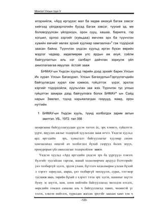 Монгол Улсын түүх V


илэрхийлж, «Ард иргэдээс мал ба хөдөө ажахуй багаж зэвсэг
хийгээд үйлдвэрлэлийн бусад багаж зэвсэг, түүхий эд, ме
боловсруулсан үйлдэхүүн, орон сууц, хашаа, барилга, гэр
хогшил, орлоо зэргийг (хувьдаа) өмчлөх эрх ба түүнчлэн
хувийн емчийг өвлөх эрхий хуулиар хамгаална»4 гэж тодорхой
заасан байна. Түүнчлэн үндсэн хуульд иргэн бүхэн өөрийн
мэдлэг чадвар,         хөдөлмөрөө        улс   ардын аж ахуй,         соёлм
байгуулалтын      аль        нэг   салбарт      дайчлан     зориулж     үйл
ажиллагаагаа явуулах ёстойг зааж
      БНМАУ-ын Үндсэн хуульд төрийн дээд эрхийг барих Улсын
Их хурал Улсын Багахурал, Улсын БагахурлынТэргүүлэгчдийн
байгуулагдах xypaл хэм хэмжээ, гүйцэтгэх                    үүрэг, эрхлэх
хэргийг тодорхойлж, хуульчлан заа жээ. Түүнчлэн тус улсын
гүйцэтгэн захирах дээд байгууллага болох БНМАУ* ын Сайд
нарын Зөвлөл, түүнд харьяалагдах газрууд, яамд, орон
нутгийн

  1 БНМАУ-ын Үндсэн хууль, түүнд холбогдох зарим актын
      эмхтгэл. УБ., 1972. тал 356

захиргааны байгууллагуудын үусэн тогтох ёс, эрх хэмжээ, гүйцэтгэх
үүрэг, явуулах ажлыг тодорхой хуульчлан зааж өгчээ. Үндсэн хуульд
ард   иргэдийн        эрх,   хувьсгалт      байгууллагыг   хуулиар    сахин
хамгаалахад онцгой ач холбогдол бүхий газрууд болох шүүх,
прокурорын үйл ажиллагааг тодорхойлон заажээ.
   Үндсэн хуульд «Ард иргэдийн үндсэн эрх ба үүргүүд» хэмээх
бүлгийг тусгайлан гаргаж, манай хөдөлмөрчин ардууд бэлчээрийг
унэ төлбөргүй эдлэх, эрдэм ухаан, бүтээлч хөдөлмөрөө улсын бүхий
л хэрэгт зориулах, амрах, үнэ төлбөргүй эмчлүүлэх, сурах, тэтгэвэр
тусламж aвax, төрийн бүхий л хэрэгт тэгш эрх эдлэх, шашныг шүтэх
буюу эс шүтэх, нам, олон нийтийн байгууллагад эвлэлдэн нэгдэх,
өөрсдийн гомдол саналаа аль ч байгууллагад тавих, чөлөөтэй үг
хэлэх, хэвлэн нийтлэх, хуралдах жагсах эрхтэйг заахын хамт хэн ч
                                    -120-
 