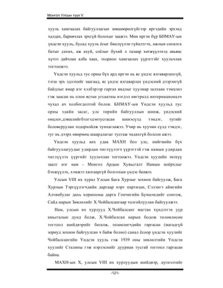 Монгол Улсын түүх V


хууль хамгаалах байгууллагын зөвшөөрөлгүйгээр иргэдийн эрхэнд
халдах, баривчлах эрхгүй болохыг заажээ. Мөн иргэн бүр БНМАУ-ын
үндсэн хууль, бусад хууль ёсыг биелүүлэн гүйцэтгэх, ажлын сахилга
батыг сахих, аж ахуй, соёлыг бүхий л талаар хөгжүүлэхэд авьяас
хүчээ дайчлан алба хаах, эхорноо хамгаалах үүрэгтэйг хуульчлан
тогтоожээ.
   Үндсэн хуульд тус орны бүх ард иргэн нь яс үндэс ялгаварлахгүй,
тэгш эрх эдлэхийг заагаад, яс үндэс ялгаварлах үндэсний дээрэнгүй
байдлыг ямар нэг хэлбэрээр гаргах явдлыг хуулиар залхаан тэмцэнэ
гэж заасан нь олон ястан угсаатны нэгдэл нягтралд интернационалч
чухал ач холбогдолтой болов. БНМАУ-ын Үндсэн хуульд тус
орны эдийн засаг, улс төрийн байгууллын шинж, үндэсний
онцлог,дэвшлийгбэлгэдэнтусгасан        шинэсүлд   тэмдэг,   тугийг
боловсруулан тодорхойлж тунхаглажээ. Учир нь хуучин сүлд тэмдэг,
туг нь дээрх өвөрмөц шаардлагыг тусгаж чадахгүй болсон ажээ.
   Үндсэн хуульд анх удаа МАХН бол улс, нийгмийн бүх
байгууллагуудыг удирдан чиглүүлэгч үүрэгтэй гэж намын удирдан
чиглүүлэх үүргийг хуульчлан тогтоожээ. Үндсэн хуулийн энэхүү
заалт нэг нам - Монгол Ардын Хувьсгалт Намын ноёрхлыг
бэхжүүлэх, хэмжээ хязгааргүй болгохын үндэс болжээ.
   Улсын VIII их хурал Улсын Бага Хурлыг зохион байгуулж, Бага
Хурлын Тэргүүлэгчдийн даргаар нэрт партизан, Сэлэнгэ аймгийн
Алтанбулаг дахь хоршооны дарга Гончигийн Бумцэндийг сонгож,
Сайд нарын Зөвлөлийг Х.Чойбалсангаар толгойлуулан байгуулжээ.
   Нам, улсын их хурлууд Х.Чойбалсанг магтан хүндэтгэх уур
амьсгалын дунд болж, Х.Чойбалсан нарын бодож төлөвлөсөн
тогтоол шийдвэрийг баталж, төлөөлөгчдийн гаргасан (магадгүй
зориуд зохион байгуулсан ч байж болно) санал ёсоор үндсэн хуулийг
Чойбалсангийн Үндсэн хууль гэж 1939 оны зөвлөлтийн Үндсэн
хуулийг Сталины гэж нэрлэснийг дууриан тусгай тогтоол гаргасан
байна.
   МАХН-ын X, улсын VIII их хурлуудын шийдвэр, дүгнэлтийг

                               -121-
 