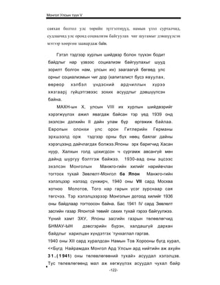 Монгол Улсын түүх V


саяхан болтол улс төрийн зүтгэлтнүүд, намын үзэл сурталчид,
судлаачид улс оронд социализм байгуулах чиг шугамыг дэвшүүлсэн
мэтээр хөөргөн заавардаж байв.

     Гэтэл тэдгээр хурлын шийдвэр болон түүхэн бодит
байдлыг нар үзвээс социализм байгуулахыг шууд
зорилт болгон нам, улсын их) заагаагүй бөгөөд улс
орныг социализмын чиг дор (капиталист бусз явуулах,
өөрөор      хэлбэл        үндэсний          ардчиллын         хүрээ
хязгаарj    гүйцэтгэвээс зохих асуудлыг дэвшүүлсэн
байна.
     МАХН-ын      X,     улсын     VIII     их    хурлын     шийдвэрийг
хэрэгжүүлэх ажил явагдаж байсан тэр үед 1939 онд
эхэлсэн дэлхийн II дайн улам бүр                     өргөжиж байлаа.
Европын       олонхи       улс     орон          Гитлерийн     Германы
эрхшээлд орж           тэдгээр орны бүх нөөц баялаг дайны
хэрэгцээнд дайчлагдах болжээ.Японы эрх баригчид Хасан
нуур, Халхын голд цохигдсон ч сургамж авсангүй мөн
дайнд шургуу бэлтгэж байжээ.                     1930-аад оны эцсээс
эхэлсэн     Монголын         Манжго-гийн хилийг нарийвчлан
тогтоох тухай Зөвлөлт-Монгол ба Япон                       Манжго-гийн
хэлэлцээр нэлээд сунжирч, 1940 оны VII сард Москва
хотноо     Молотов, Того нар гарын үсэг зурснаар сая
төгсчээ. Тэр хэлэлцээрээр Монголын дотоод хилийг 1936
оны байдлаар тогтоосон байна. Бас 1941 IV сард Зөвлөлт
засгийн газар Японтой төвийг сахих тухай гэрээ байгуулжээ.
Үүний хамт ЗХУ, Японы засгийн газрын төлөөлөгчид
БНМАУ-ЫН              дэвсгэрийн     бүрэн,        халдашгүй     дархан
                                     -
байдлыг харилцан хүндэтгэх тунхаглал гаргав.
1940 оны XII сард хуралдсан Намын Тов Хорооны бүгд хурал,
<<Бүгд Найрамдах Монгол Ард Улсын ард нийтийн аж ахуйн
3 1 . ( 1 941) оны төлөвлөгөөний тухай» асуудал хэлэлцэв.
Тус төлевлөгөөнд мал аж хөгжүүлэх асуудал чухал байр
                                    -122-
 
