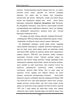 Монгол Улсын түүх V


эзэлжээ. Төлөвлөгөөгөөр хадлан бордоо бэлтгэх, үр тариа,
хүнсний     ногоо      тарих,    цөцгийн     тос    бэлтгэх     шийдвэр
гаргажээ.    Тус      хурал     мөн    эх   малын    тоог     олшруулах,
хээлтүүлгийг зөв зохион байгуулах, төлийг аль болох бүрэн
хүлээн авч бойжуулах замаар мал                  өсгөх      улсын болон
аймгуудын хэмжээний хяналтын багцаалсан тоог баталжээ.
Аж үйлдвэрийг хөгжүүлэх, үүнд ЗХУ-ын техник-эдийн засгийн
тусламжтайгаар мах комбинатын барилгыг эхлэх, аж үйлдвэр,
гар үйлдвэрийн хоршооллын хүрээнд шинэ цех, тасгууд
барихаар төлөвлөсен ажээ.
     Улс ардын аж ахуй, соёлын хөгжлийг төлөвлөх болсонтой
 холбогдуулан 1940 онд Сайд нарын Зөвлөлийн дэргэд «Улсын
 төлөвлөгөө, тоо бүртгэл хянан шалгах газрыг» байгуулав.
   Аж үйлдвэрийн газруудыг түүхий эдээр хангах, гадаадад
 гаргах зүйлийг нэмэгдүүлэх, тээврийн эргэлтийг сайжруулах нь
 мал аж ахуй, юуны өмнө ардын жижиг аж ахуйтнаас үлэмж
 шалтгаалж байв. Хувийн аж ахуйтны малаа өсгөх санаачлагыг
 дэмжих бодлого 1940-1941 онд баталсан албан татварын
 хуулиудад     тусгалаа       олжээ.   Тэдгээр     хуулиар    ардын   аж
 ахуйтны мал болон' бусад орлогоос татвар хураахдаа өсгөн
 нэмэгдүүлэх журмаар гүйцэтгэхийг заасан ба малаа өсгөсөн,
 ашиг шимийг нь сайн ашигласан, мөн нэгдэлд' элссэн аж
 ахуйтныг      урамшуулах          зорилгоор        албан     татвараас
 хэлтрүүлж, хөнгөлж байх болов. Энэ нь ядуу, дунд аж
 ахуйтныг тэтгэх, хөдөөд үүсч байсан хамтын аж ахуйг
 дэмжих, чинээлгийг хязгаарлахад чиглэжээ.                    Бэлтгэлийн
 бодлогын агуулга, хэлбэрийг өөрчлөн сайжруулсан байна.1940
 онд «Ноос бол алт» гэдэг уриа дэвшүүлж, малын ноос, ноолуур,
 хөөвөр хялгасыг эхлээд аймаг, сум, багт өгсөн хяналт ёсоор
 ардын аж ахуйтнаас улсад худалдан авч бэлтгэх болж, удалгүй
 1941 оны I сард ардыи аж ахуйт-наас улсад ноос заавал
 нийлүүлэх хууль гаргав. Хуулиар ардын аж ахуйтны малыг хонь

                                   -123-
 