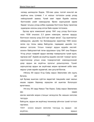 Монгол Улсын түүх V


 нэгжид шилжүүлэн бодож, 100-гаас дээш толгой хоньтой аж
 ахуйтны хонь тутмаас 1 кг ноосыг тогтоосон үнээр улсад
 нийлүүлэхийг      заажээ.      Үүний   хамт    төрөл    бүрийн     ноосны
 бэлтгэлийн үнийг нэмэгдүүлэв. Өргөн                  хэрэгцээний    зарим
 барааг гагцхүү улсад албан журмаар бэлтгэсэн буюу гэрээгээр
 худалдсан ноосны үнэд олгож байх журам тогтоожээ.
   Эдгээр арга хэмжээний үрээр 1941 онд улсад бэлтгэсэн
ноос 1936 оныхоос 2.3 дахин нэмэгдэж, малчин ардууд
бэлтгэсэн ноосны үнэд 23.9 сая төгрөг авчээ1. Сүү ашиглалтыг
сайжруулах, цөцгийн тос боловсруулах зорилгоор 1940 оноос
эхлэн сүү тосны завод байгуулан, гадаадаас цөцгийн тос
авахыг зогсоов. Улсын тээвэрт ардын ердийн хөсгийг
зохион байгуулалттай татан оруулахын тулд 1941 оны Псарын
14-нд улсын тээврийг ардын хөсгөөр тээвэрлүүлэх тухай хууль
гаргасан юм2. Хувийн аж ахуйтны ердийн хөсгийг тээвэрт өргөн
хэрэглэснээр улсын ачаа тээвэрлэлтийг нэмэгдуүлсэний
дээр     ардын     аж   ахуйтны     орлогыг         дээшлүүлжээ.    Үүний
зэрэгцээгээр ардын аж ахуйтнаас морин өртөөний алба хаах
явдлыг улам нарийн журамтай, эмх цэгцтэй болгов.
      1940 оны XII сарын 6-нд Сайд нарын Зөвлолөөс ойн хууль
баталж,                                                                ойг
зүй бусаар ашиглан сүйтгэх явдалтай тэмцэхийн хамт малын
хашаа     саравч      барихад    зориулан      ой    ашиглах   бололцоог
өргөтгөжээ.
      1941 оны XII сард Намын Төв Хороо, Сайд нарын Зөвлөлөөс
өвс                                                                  хадах
хөнгөн маягийн морин станцыг хөгжүүлэх ба «машин хөлслөх
тасгууд»
байгуулж, ардын аж ахуйтанд техникээр үйлчлэх тухай тогтоол
гаргажээ.
1941       оноос машин хөлслөх тасгууд нь ардын                        аж
ахуйтан,                                                            ардын

                                   -124-
 