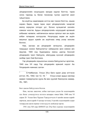 Монгол Улсын түүх V


үйлдвэрлэлийн нэгдлүүдээс малдаа хадлан бэлтгэх, тариа
ногоо тарихад нь багаж техникээр туслах үүрэгтэй ажил
гүйцэтгэжээ.
    Аж ахуйтны хөдөлмөрөө нэгтгэн өвс тэжээл бэлтгэх, хашаа
саравч барих, тариа тарих зэрэг үйлдвэрлэлийн чанартай
ажилд зориулан олгодог урт, богино хугацаатай зээлийн
хэмжээг ихэсгэв. Ардын үйлдвэрлэлийн нэгдлүүдийг өртөөний
албанаас чөлөөлж, нийгэмчилсэн малын орлогыг мал аж ахуйн
албан татвараас хэлтрүүлэв. Нэгдлүүдэд хөдөө аж ахуйн
машиныг ардын хувийн аж ахуйтнаас хямд үнээр хөлслөх
боллоо.
    Нам,     засгаас    аж    үйлдвэрийг     хөгжүүлэх,   үйлдвэрийн
газруудын зохион байгуулалтыг сайжруулах арга хэмжээ авч
явуулав.     1940     онд    Худалдааны    яамны   дэргэд   Хүнсний
үйлдвэрийн трест байгуулж, аймгуудад хүнсний үйлдвэрийн
салбар трест бий болгожээ.
    Гар үйлдвэрийн хоршооллын зохион байгуулалтыг өргөтгөж,
1940 оны VII сард Гар үйлдвэрийн ерөнхий хороог Аж
Үйлдвэрийн яамнаас салган

1
          Х.Чойбалсан. Улсын 25-р Бага хурал дээр илтгэсэн
                                   1
илтгэл. УБ., 1942. тал 12, 19.            Улсын ачааг ардын хөсгөор
заавал тээвэрлүүлэх хууль ба мен хуулийг биелүүлэх заавар.
УБ., 1941.


биеэ даасан байгууллага болгов.
    Нам, засгаас ажилчин, албан хаагчдын улсын ба хөдөлмөрийн
сах батыг дээшлүүлэхэд ихээхэн анхаарал тавьж байв. 1940 оны VI
сарын 26 Улсын Бага Хурлын Тэргүүлэгчдээс 6 цагийн ажлын өдрийг
өөрчилж, ажли өдрийг 8 цагаар тогтоож, 8 цагийн хөдөлмөрийн өдөрт
тохируулан ажлм нормыг нэмэгдуүлэх шийдвэр гаргав.
    1941 оны XII сард БНМАУ-ын 24-р бага хурлаас хөдөлмөрийн

                                  -125-
 